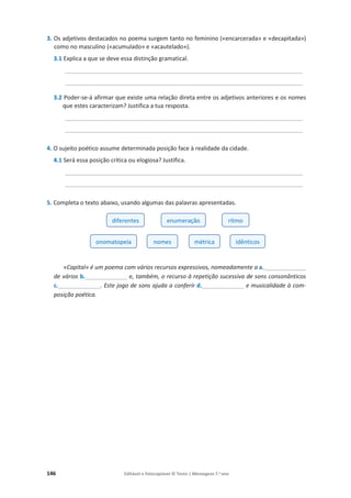 146 Editável e fotocopiável © Texto | Mensagens 7.o
ano
3. Os adjetivos destacados no poema surgem tanto no feminino («encarcerada» e «decapitada»)
como no masculino («acumulado» e «acautelado»).
3.1 Explica a que se deve essa distinção gramatical.
_________________________________________________________________________
_________________________________________________________________________
3.2 Poder-se-á afirmar que existe uma relação direta entre os adjetivos anteriores e os nomes
que estes caracterizam? Justifica a tua resposta.
_________________________________________________________________________
_________________________________________________________________________
4. O sujeito poético assume determinada posição face à realidade da cidade.
4.1 Será essa posição crítica ou elogiosa? Justifica.
_________________________________________________________________________
_________________________________________________________________________
5. Completa o texto abaixo, usando algumas das palavras apresentadas.
«Capital» é um poema com vários recursos expressivos, nomeadamente a a._____________
de vários b._____________ e, também, o recurso à repetição sucessiva de sons consonânticos
c._____________. Este jogo de sons ajuda a conferir d._____________ e musicalidade à com-
posição poética.
diferentes enumeração ritmo
onomatopeia nomes métrica idênticos
 