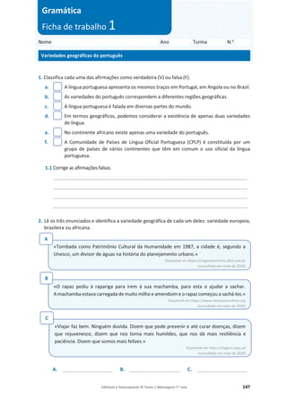 Editável e fotocopiável © Texto | Mensagens 7.o
ano 147
Nome Ano Turma N.o
Variedades geográficas do português
Gramática
Ficha de trabalho 1
1. Classifica cada uma das afirmações como verdadeira (V) ou falsa (F).
a. A língua portuguesa apresenta os mesmos traços em Portugal, em Angola ou no Brasil.
b. As variedades do português correspondem a diferentes regiões geográficas.
c. A língua portuguesa é falada em diversas partes do mundo.
d. Em termos geográficos, podemos considerar a existência de apenas duas variedades
de língua.
e. No continente africano existe apenas uma variedade do português.
f. A Comunidade de Países de Língua Oficial Portuguesa (CPLP) é constituída por um
grupo de países de vários continentes que têm em comum o uso oficial da língua
portuguesa.
1.1 Corrige as afirmações falsas.
_________________________________________________________________________
_________________________________________________________________________
_________________________________________________________________________
_________________________________________________________________________
2. Lê os três enunciados e identifica a variedade geográfica de cada um deles: variedade europeia,
brasileira ou africana.
A. ___________________ B. ___________________ C. ___________________
«Tombada como Patrimônio Cultural da Humanidade em 1987, a cidade é, segundo a
Unesco, um divisor de águas na história do planejamento urbano.»
Disponível em https://viagemeturismo.abril.com.br
(consultado em maio de 2020)
A
«O rapaz pediu à rapariga para irem à sua machamba, para esta o ajudar a sachar.
A machamba estava carregada de muito milho e amendoim e o rapaz começou a sachá-los.»
Disponível em https://www.conexaolusofona.org
(consultado em maio de 2020)
B
«Viajar faz bem. Ninguém duvida. Dizem que pode prevenir e até curar doenças, dizem
que rejuvenesce, dizem que nos torna mais humildes, que nos dá mais resiliência e
paciência. Dizem que somos mais felizes.»
Disponível em https://viagens.sapo.pt
(consultado em maio de 2020)
C
 