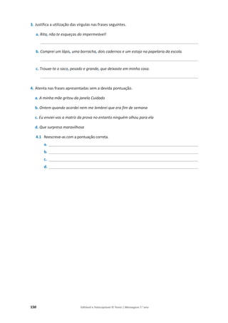150 Editável e fotocopiável © Texto | Mensagens 7.o
ano
3. Justifica a utilização das vírgulas nas frases seguintes.
a. Rita, não te esqueças do impermeável!
______________________________________________________________________________
b. Comprei um lápis, uma borracha, dois cadernos e um estojo na papelaria da escola.
______________________________________________________________________________
c. Trouxe-te o saco, pesado e grande, que deixaste em minha casa.
______________________________________________________________________________
4. Atenta nas frases apresentadas sem a devida pontuação.
a. A minha mãe gritou da janela Cuidado
b. Ontem quando acordei nem me lembrei que era fim de semana
c. Eu enviei-vos a matriz da prova no entanto ninguém olhou para ela
d. Que surpresa maravilhosa
4.1 Reescreve-as com a pontuação correta.
a. __________________________________________________________________________
b. __________________________________________________________________________
c. __________________________________________________________________________
d. __________________________________________________________________________
 