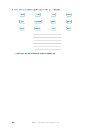 152 Editável e fotocopiável © Texto | Mensagens 7.o
ano
5. Forma palavras compostas a partir dos elementos que te são dados.
_________________________________________
_________________________________________
_________________________________________
_________________________________________
_________________________________________
_________________________________________
5.1 Identifica o processo de formação das palavras anteriores.
________________________________________________________________________
além conta obra belas
mar segunda prima gotas
peixe espada artes feira
 