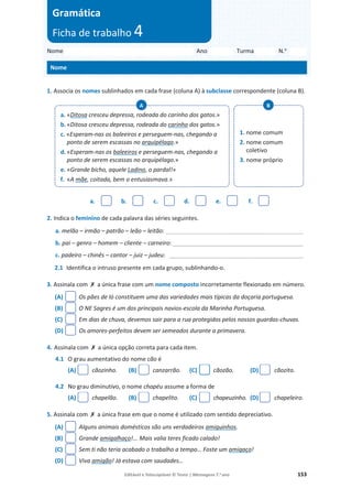 Editável e fotocopiável © Texto | Mensagens 7.o
ano 153
1. Associa os nomes sublinhados em cada frase (coluna A) à subclasse correspondente (coluna B).
a. b. c. d. e. f.
2. Indica o feminino de cada palavra das séries seguintes.
a. melão – irmão – patrão – leão – leitão: __________________________________________
b. pai – genro – homem – cliente – carneiro: ________________________________________
c. padeiro – chinês – cantor – juiz – judeu: _________________________________________
2.1 Identifica o intruso presente em cada grupo, sublinhando-o.
3. Assinala com ‫ݵ‬ a única frase com um nome composto incorretamente flexionado em número.
(A) Os pães de ló constituem uma das variedades mais típicas da doçaria portuguesa.
(B) O NE Sagres é um dos principais navios-escola da Marinha Portuguesa.
(C) Em dias de chuva, devemos sair para a rua protegidos pelos nossos guardas-chuvas.
(D) Os amores-perfeitos devem ser semeados durante a primavera.
4. Assinala com ‫ݵ‬ a única opção correta para cada item.
4.1 O grau aumentativo do nome cão é
(A) cãozinho. (B) canzarrão. (C) cãozão. (D) cãozito.
4.2 No grau diminutivo, o nome chapéu assume a forma de
(A) chapelão. (B) chapelito. (C) chapeuzinho. (D) chapeleiro.
5. Assinala com ‫ݵ‬ a única frase em que o nome é utilizado com sentido depreciativo.
(A) Alguns animais domésticos são uns verdadeiros amiguinhos.
(B) Grande amigalhaço!... Mais valia teres ficado calado!
(C) Sem ti não teria acabado o trabalho a tempo… Foste um amigaço!
(D) Viva amigão! Já estava com saudades…
a. «Ditosa cresceu depressa, rodeada do carinho dos gatos.»
b. «Ditosa cresceu depressa, rodeada do carinho dos gatos.»
c. «Esperam-nas os baleeiros e perseguem-nas, chegando a
ponto de serem escassas no arquipélago.»
d. «Esperam-nas os baleeiros e perseguem-nas, chegando a
ponto de serem escassas no arquipélago.»
e. «Grande bicho, aquele Ladino, o pardal!»
f. «A mãe, coitada, bem o entusiasmava.»
A
1. nome comum
2. nome comum
coletivo
3. nome próprio
B
Nome Ano Turma N.o
Nome
Gramática
Ficha de trabalho 4
 