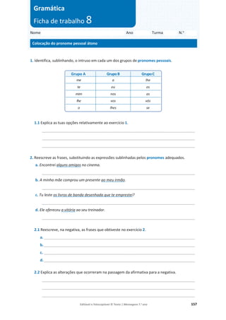 Editável e fotocopiável © Texto | Mensagens 7.o
ano 157
1. Identifica, sublinhando, o intruso em cada um dos grupos de pronomes pessoais.
1.1 Explica as tuas opções relativamente ao exercício 1.
_________________________________________________________________________
_________________________________________________________________________
_________________________________________________________________________
2. Reescreve as frases, substituindo as expressões sublinhadas pelos pronomes adequados.
a. Encontrei alguns amigos no cinema.
_________________________________________________________________________
b. A minha mãe comprou um presente ao meu irmão.
_________________________________________________________________________
c. Tu leste os livros de banda desenhada que te emprestei?
_________________________________________________________________________
d. Ele ofereceu a vitória ao seu treinador.
_________________________________________________________________________
2.1 Reescreve, na negativa, as frases que obtiveste no exercício 2.
a. ________________________________________________________________________
b.________________________________________________________________________
c. ________________________________________________________________________
d.________________________________________________________________________
2.2 Explica as alterações que ocorreram na passagem da afirmativa para a negativa.
_________________________________________________________________________
_________________________________________________________________________
_________________________________________________________________________
Grupo A GrupoB GrupoC
me a lhe
te eu os
mim nos as
lhe vos vós
o lhes se
Nome Ano Turma N.o
Colocação do pronome pessoal átono
Gramática
Ficha de trabalho 8
 