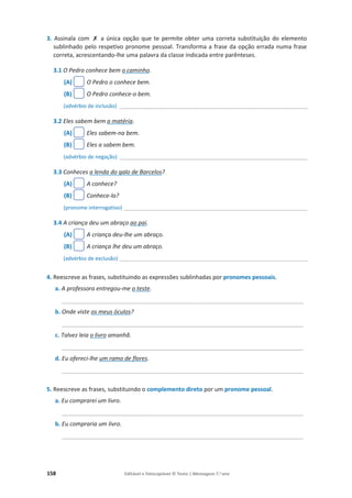 158 Editável e fotocopiável © Texto | Mensagens 7.o
ano
3. Assinala com ‫ݵ‬ a única opção que te permite obter uma correta substituição do elemento
sublinhado pelo respetivo pronome pessoal. Transforma a frase da opção errada numa frase
correta, acrescentando-lhe uma palavra da classe indicada entre parênteses.
3.1 O Pedro conhece bem o caminho.
(A) O Pedro o conhece bem.
(B) O Pedro conhece-o bem.
(advérbio de inclusão) ________________________________________________________________________________
3.2 Eles sabem bem a matéria.
(A) Eles sabem-na bem.
(B) Eles a sabem bem.
(advérbio de negação) ________________________________________________________________________________
3.3 Conheces a lenda do galo de Barcelos?
(A) A conhece?
(B) Conhece-la?
(pronome interrogativo) ______________________________________________________________________________
3.4 A criança deu um abraço ao pai.
(A) A criança deu-lhe um abraço.
(B) A criança lhe deu um abraço.
(advérbio de exclusão) ________________________________________________________________________________
4. Reescreve as frases, substituindo as expressões sublinhadas por pronomes pessoais.
a. A professora entregou-me o teste.
__________________________________________________________________________
b. Onde viste os meus óculos?
__________________________________________________________________________
c. Talvez leia o livro amanhã.
__________________________________________________________________________
d. Eu ofereci-lhe um ramo de flores.
__________________________________________________________________________
5. Reescreve as frases, substituindo o complemento direto por um pronome pessoal.
a. Eu comprarei um livro.
__________________________________________________________________________
b. Eu compraria um livro.
__________________________________________________________________________
 