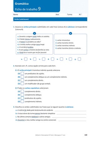 Editável e fotocopiável © Texto | Mensagens 7.o
ano 159
1. Associa os verbos principais sublinhados em cada frase (coluna A) à subclasse correspondente
(coluna B).
a. b. c. d. e. f. g.
2. Assinala com ‫ݵ‬ a única opção correta para cada item.
2.1 O verbo principal é transitivo indireto quando seleciona
(A) um predicativo do sujeito.
(B) um complemento oblíquo ou um complemento indireto.
(C) um complemento direto.
(D) um modificador (de grupo verbal).
2.2 Todos os verbos copulativos selecionam
(A) complemento direto.
(B) complemento oblíquo.
(C) predicativo do sujeito.
(D) complemento indireto.
3. Classifica os verbos sublinhados nas frases que se seguem quanto à subclasse.
a. A notícia foi dada pela testemunha do acidente. __________________________________
b. A nova aluna da turma parece bastante simpática. ________________________________
c. Na última semana telefonei a vários amigos. _____________________________________
d. Encontrei o meu melhor amigo no centro comercial. ______________________________
a. Durante a viagem visitei todos os castelos.
b. O bebé chorou ruidosamente.
c. Já deste os parabéns ao João?
d. A minha melhor amiga mora longe.
e. A corrida já acabou.
f. A avó contou a história da família ao neto.
g. Visitá-los-ei assim que me for possível.
A
1. verbo intransitivo
2. verbo transitivo direto
3. verbo transitivo indireto
4. verbo transitivo direto e indireto
B
Nome Ano Turma N.o
Verbo (subclasses)
Gramática
Ficha de trabalho 9
 