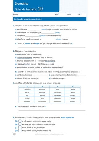 160 Editável e fotocopiável © Texto | Mensagens 7.o
ano
1. Completa as frases com a forma adequada dos verbos entre parênteses.
a. Pedi-lhes que _______________ (trazer) roupa adequada para o treino de ontem.
b. Passarei em tua casa assim que _______________ (poder).
c. Talvez nós _______________ (ganhar) o concurso de leitura.
d. Devolvo-te o caderno quando tu _______________ (chegar) à escola.
1.1 Indica os tempos e os modos em que conjugaste os verbos do exercício 1.
_________________________________________________________________________
2. Observa as frases seguintes.
a. Passei umas boas férias na praia.
b. Encontrar-nos-emos amanhã à hora do almoço.
c. Quando todos olharam já o vencedor desaparecera.
d. Todos aplaudiam quando a banda subiu ao palco.
e. O que fariam os nossos amigos se ganhassem o euromilhões?
2.1 De entre as formas verbais sublinhadas, indica aquela que se encontra conjugada no
a. condicional simples: ___________________ c. pretérito imperfeito do indicativo: ___________
b. futuro simples do indicativo: ___________ d. modo conjuntivo: ___________________________
3. Identifica, sublinhando, o intruso em cada um dos conjuntos.
3.1 Justifica as tuas opções no exercício 3.
_________________________________________________________________________
_________________________________________________________________________
4. Assinala com ‫ݵ‬ a única frase que inclui uma forma verbal no modo imperativo.
(A) A atleta corre velozmente para a meta.
(B) Peço-te, por favor, para não falares tão alto.
(C) Baixa o tom de voz, por favor!
(D) Hoje, vamos todos jantar a casa da avó.
A B C D
cantastes contaras diria parta
partiu dançarás viveríamos leiam
vivi partirei estudaríeis descera
faziam farás jogariam nades
sonhaste correremos dormíamos saiamos
Nome Ano Turma N.o
Conjugação verbal (tempos simples)
Gramática
Ficha de trabalho 10
 