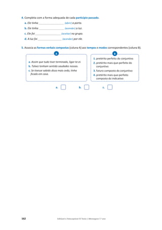 162 Editável e fotocopiável © Texto | Mensagens 7.o
ano
4. Completa com a forma adequada de cada particípio passado.
a. Ele tinha _________________ (abrir) a porta.
b. Ele tinha _________________ (acender) a luz.
c. Ele foi _________________ (aceitar) no grupo.
d. A luz foi ________________ (acender) por ele.
5. Associa as formas verbais compostas (coluna A) aos tempos e modos correspondentes (coluna B).
a. b. c.
a. Assim que tudo tiver terminado, ligar-te-ei.
b. Talvez tenham sentido saudades nossas.
c. Se tivesse sabido disso mais cedo, tinha
ficado em casa.
A
1. pretérito perfeito do conjuntivo
2. pretérito mais-que-perfeito do
conjuntivo
3. futuro composto do conjuntivo
4. pretérito mais-que-perfeito
composto do indicativo
B
 