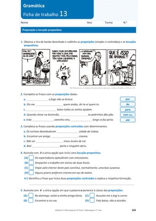 Editável e fotocopiável © Texto | Mensagens 7.o
ano 165
1. Observa a tira de banda desenhada e sublinha as preposições (simples e contraídas) e as locuções
prepositivas.
Bill Watterson, O ataque dos demónios da neve, Lisboa, Gradiva, 2019, p. 23.
2. Completa as frases com as preposições dadas.
a. _______________ o fogo não se brinca.
b. Diz-me ___________________ quem andas, dir-te-ei quem és.
c. _____________________ baixo todos os santos ajudam.
d. Quando chove na Ascensão, ___________________ as pedrinhas dão pão.
e. Indo _______________ caminho reto, _______________ longe se faz perto.
3. Completa as frases usando preposições contraídas com determinantes.
a. Os turistas deambularam _______________ cidade de Lisboa.
b. Encontrei um amigo ___________________ cinema.
c. Não sei ___________________ meus óculos de sol.
d. Bati ___________________ porta e ninguém abriu.
4. Assinala com ‫ݵ‬a única opção que inclui uma locução prepositiva.
(A) Os espectadores aplaudiram com entusiasmo.
(B) Despachei o trabalho em menos de duas horas.
(C) Viajar pelo interior deste país constitui, normalmente, uma boa surpresa.
(D) Alguns jovens preferem cinema em vez de teatro.
4.1 Identifica a frase que inclui duas preposições contraídas e explica a respetiva formação.
_________________________________________________________________________
5. Assinala com ‫ݵ‬ a única opção em que a palavra a pertence à classe das preposições.
(A) No domingo, visitei a minha amiga Sónia.
(B) Encontrei-a na rua.
(C) Assustei-me e fugi a correr.
(D) Fala baixo, não a acordes.
Nome Ano Turma N.o
Preposição e locução prepositiva
Gramática
Ficha de trabalho 13
por
de
para
com (2x)
até
 