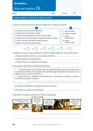168 Editável e fotocopiável © Texto | Mensagens 7.o
ano
1. Associa as frases (coluna A) aos tipos de sujeito que as integram (coluna B).
a. b. c. d. e. f.
2. Sublinha (nos casos em que é possível) e classifica o tipo de sujeito em cada uma das frases.
a. Chegaram bastante tarde os nossos amigos e familiares. ____________________________
b. Bateram palmas entusiasticamente. ____________________________________________
c. Todo este lixo vai ser colocado na reciclagem. ____________________________________
3. Lê o seguinte excerto de O Cavaleiro da Dinamarca.
3.1 Identifica, sublinhando, os sujeitos existentes no excerto.
3.2 Classifica os sujeitos que selecionaste. ___________________________________________________
4. Identifica os vocativos existentes nas vinhetas reproduzidas.
Hergé, As aventuras de Tintin – Explorando a Lua, Lisboa, Edições ASA, 2015, p. 37.
__________________ __________________ __________________ __________________
a. Ganhámos mais uma prova importante.
b. Ninguém deixou de festejar a vitória.
c. Família e amigos desejaram a todos uma boa viagem.
d. Participaram no torneio algumas raparigas e todos os rapazes.
e. Lisboa é uma das mais belas capitais europeias.
f. Ligaram-me ontem já bastante tarde.
A
1. sujeito simples
2. sujeito composto
3. sujeito
subentendido
4. sujeito
indeterminado
B
«– As histórias dos mares, das ilhas, dos povos desconhecidos e dos países distantes são
maravilhosas e enchem-me de espanto. Mas prometi chegar este Natal à minha casa. Farei a
viagem por terra e partirei amanhã. […]
O cavalo relinchou. Também ele tinha visto a luz. E, reunindo as suas forças, o homem e
o animal recomeçaram a avançar.»
Sophia de Mello Breyner Andresen, O Cavaleiro da Dinamarca, Porto, Porto Editora, 2018, pp. 43 e 51.
Nome Ano Turma N.o
Funções sintáticas ao nível da frase: sujeito e vocativo
Gramática
Ficha de trabalho 16
 