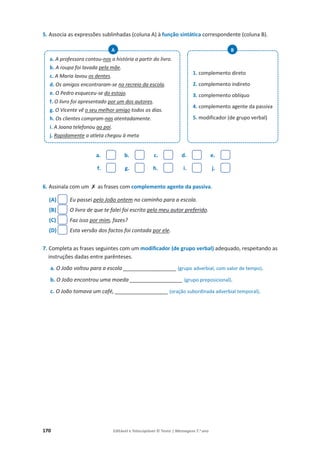 170 Editável e fotocopiável © Texto | Mensagens 7.o
ano
5. Associa as expressões sublinhadas (coluna A) à função sintática correspondente (coluna B).
a. b. c. d. e.
f. g. h. i. j.
6. Assinala com um ‫ݵ‬ as frases com complemento agente da passiva.
(A) Eu passei pelo João ontem no caminho para a escola.
(B) O livro de que te falei foi escrito pelo meu autor preferido.
(C) Faz isso por mim, fazes?
(D) Esta versão dos factos foi contada por ele.
7. Completa as frases seguintes com um modificador (de grupo verbal) adequado, respeitando as
instruções dadas entre parênteses.
a. O João voltou para a escola __________________ (grupo adverbial, com valor de tempo).
b. O João encontrou uma moeda __________________ (grupo preposicional).
c. O João tomava um café, __________________ (oração subordinada adverbial temporal).
a. A professora contou-nos a história a partir do livro.
b. A roupa foi lavada pela mãe.
c. A Maria lavou os dentes.
d. Os amigos encontraram-se no recreio da escola.
e. O Pedro esqueceu-se do estojo.
f. O livro foi apresentado por um dos autores.
g. O Vicente vê o seu melhor amigo todos os dias.
h. Os clientes compram-nas atentadamente.
i. A Joana telefonou ao pai.
j. Rapidamente a atleta chegou à meta
A
1. complemento direto
2. complemento indireto
3. complemento oblíquo
4. complemento agente da passiva
5. modificador (de grupo verbal)
B

 