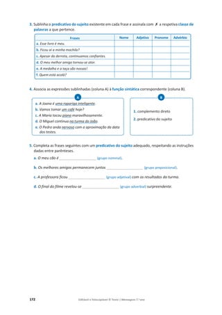 172 Editável e fotocopiável © Texto | Mensagens 7.o
ano
3. Sublinha o predicativo do sujeito existente em cada frase e assinala com ‫ݵ‬ a respetiva classe de
palavras a que pertence.
4. Associa as expressões sublinhadas (coluna A) à função sintática correspondente (coluna B).
5. Completa as frases seguintes com um predicativo do sujeito adequado, respeitando as instruções
dadas entre parênteses.
a. O meu cão é __________________ (grupo nominal).
b. Os melhores amigos permanecem juntos __________________ (grupo preposicional).
c. A professora ficou __________________ (grupo adjetival) com os resultados da turma.
d. O final do filme revelou-se __________________ (grupo adverbial) surpreendente.
a. A Joana é uma rapariga inteligente.
b. Vamos tomar um café hoje?
c. A Maria tocou piano maravilhosamente.
d. O Miguel continua na turma do João.
e. O Pedro anda nervoso com a aproximação da data
dos testes.
A
1. complemento direto
2. predicativo do sujeito
B
Frases Nome Adjetivo Pronome Advérbio
a. Esse livro é meu.
b. Ficou aí a minha mochila?
c. Apesar da derrota, continuamos confiantes.
d. O meu melhor amigo tornou-se ator.
e. A medalha e a taça são nossas!
f. Quem está acolá?
 