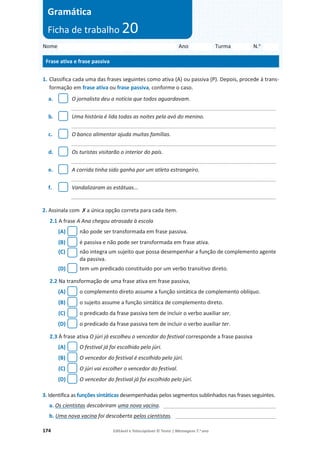 174 Editável e fotocopiável © Texto | Mensagens 7.o
ano
1. Classifica cada uma das frases seguintes como ativa (A) ou passiva (P). Depois, procede à trans-
formação em frase ativa ou frase passiva, conforme o caso.
a. O jornalista deu a notícia que todos aguardavam.
_____________________________________________________________________
b. Uma história é lida todas as noites pela avó do menino.
_____________________________________________________________________
c. O banco alimentar ajuda muitas famílias.
_____________________________________________________________________
d. Os turistas visitarão o interior do país.
_____________________________________________________________________
e. A corrida tinha sido ganha por um atleta estrangeiro.
_____________________________________________________________________
f. Vandalizaram as estátuas...
_____________________________________________________________________
2. Assinala com ‫ݵ‬a única opção correta para cada item.
2.1 A frase A Ana chegou atrasada à escola
(A) não pode ser transformada em frase passiva.
(B) é passiva e não pode ser transformada em frase ativa.
(C) não integra um sujeito que possa desempenhar a função de complemento agente
da passiva.
(D) tem um predicado constituído por um verbo transitivo direto.
2.2 Na transformação de uma frase ativa em frase passiva,
(A) o complemento direto assume a função sintática de complemento oblíquo.
(B) o sujeito assume a função sintática de complemento direto.
(C) o predicado da frase passiva tem de incluir o verbo auxiliar ser.
(D) o predicado da frase passiva tem de incluir o verbo auxiliar ter.
2.3 À frase ativa O júri já escolheu o vencedor do festival corresponde a frase passiva
(A) O festival já foi escolhido pelo júri.
(B) O vencedor do festival é escolhido pelo júri.
(C) O júri vai escolher o vencedor do festival.
(D) O vencedor do festival já foi escolhido pelo júri.
3. Identifica as funções sintáticas desempenhadas pelos segmentos sublinhados nas frases seguintes.
a. Os cientistas descobriram uma nova vacina. ______________________________________
b. Uma nova vacina foi descoberta pelos cientistas. __________________________________
Nome Ano Turma N.o
Frase ativa e frase passiva
Gramática
Ficha de trabalho 20
 