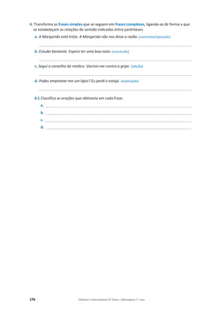 176 Editável e fotocopiável © Texto | Mensagens 7.o
ano
4. Transforma as frases simples que se seguem em frases complexas, ligando-as de forma a que
se estabeleçam as relações de sentido indicadas entre parênteses.
a. A Margarida está triste. A Margarida não nos disse a razão. (contraste/oposição)
__________________________________________________________________________
b. Estudei bastante. Espero ter uma boa nota. (conclusão)
__________________________________________________________________________
c. Segui o conselho do médico. Vacinei-me contra a gripe. (adição)
__________________________________________________________________________
d. Podes emprestar-me um lápis? Eu perdi o estojo. (explicação)
__________________________________________________________________________
4.1 Classifica as orações que obtiveste em cada frase.
a. _______________________________________________________________________
b. _______________________________________________________________________
c. _______________________________________________________________________
d. _______________________________________________________________________
 