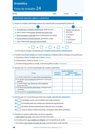 180 Editável e fotocopiável © Texto | Mensagens 7.o
ano
1. Associa as orações sublinhadas (coluna A) à classificação correspondente (coluna B).
a. b. c. d. e.
1.1 Circunda as orações introduzidas por locuções conjuncionais subordinativas.
2. Transforma as frases simples em frases complexas, estabelecendo as relações entre parênteses.
a. Encontrei o Pedro. Fui falar com o Pedro. (tempo) ________________________________________
b. Estava doente. Faltei ao treino. (causa) _________________________________________________
c. A minha amiga ganhou a corrida. A turma orgulhou-se dela. (finalidade)____________________
3. Assinala com ‫ݵ‬ a correta classificação das orações sublinhadas.
4. Assinala com ‫ݵ‬ a única frase que inclui uma oração subordinada substantiva.
(A) O treinador reuniu com os atletas mal o jogo terminou.
(B) O treinador pediu aos atletas que treinassem regularmente.
(C) Os atletas treinam bastante para obterem bons resultados.
(D) Como os atletas treinam bastante, conseguem obter bons resultados.
5. Classifica as orações sublinhadas nas frases seguintes.
a. Mal acabem as aulas, viajo para casa dos meus avós. _______________________________
b. A minha prima, que trabalha em Madrid, vem cá nas férias do verão. __________________
c. Os vizinhos que moram no andar de cima costumam fazer muito barulho. _______________
a. Se acabarmos o trabalho rapidamente, podemos sair?
b. Não te deites tarde porque amanhã tens aulas cedo.
c. Assim que liguei a televisão tomei conhecimento da notícia.
d. Como tínhamos treinado bastante, ganhámos o jogo.
e. Liga o despertador para que não te atrases.
A
Oração subordinada
adverbial
1. temporal
2. final
3. condicional
4. causal
B
Frases
Oração subordinada
substantiva
completiva
adjetiva relativa
restritiva explicativa
a. A minha amiga disse-me que o filme é bastante bom.
b. Os rapazes que te apresentei ganharam o torneio de
andebol.
c. A minha amiga, que nasceu em Trás-os-Montes,
nunca viu o mar.
d. Os atletas que treinam diariamente conseguem bons
resultados.
e. Ela perguntou se amanhã vais à praia.
Nome Ano Turma N.o
Subordinação (adverbial, adjetiva e substantiva)
Gramática
Ficha de trabalho 24
 