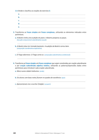 182 Editável e fotocopiável © Texto | Mensagens 7.o
ano
2.1 Divide e classifica as orações do exercício 2.
a. _______________________________________________________________________
b. _______________________________________________________________________
c. _______________________________________________________________________
d. _______________________________________________________________________
e. _______________________________________________________________________
3. Transforma as frases simples em frases complexas, utilizando os elementos indicados entre
parênteses.
a. A Beatriz tinha uma audição de piano. A Beatriz preparou as peças.
(locução conjuncional subordinativa causal)
__________________________________________________________________________
b. A Beatriz deve ter treinado bastante. A audição da Beatriz correu bem.
(conjunção coordenativa explicativa)
__________________________________________________________________________
c. O Tiago adormece. O Tiago senta-se. (conjunção subordinativa condicional)
__________________________________________________________________________
4. Transforma as frases simples em frases complexas que sejam constituídas por oração subordinante
e por oração subordinada adjetiva relativa, utilizando as palavras/expressões dadas entre
parênteses para introduzir cada oração subordinada.
a. Moro numa cidade lindíssima. (onde)
__________________________________________________________________________
b. Os alunos com boas notas ficaram no quadro de excelência. (que)
__________________________________________________________________________
c. Apresentaram-me o escritor Ondjaki. (a quem)
__________________________________________________________________________
 