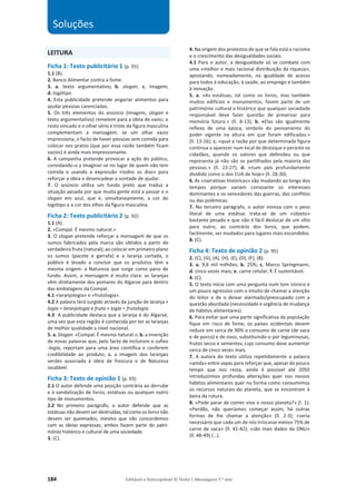 184 Editável e fotocopiável © Texto | Mensagens 7.o
ano
LEITURA
Ficha 1: Texto publicitário 1 (p. 91)
1.1 (B).
2. Banco Alimentar contra a fome.
3. a. texto argumentativo; b. slogan; c. imagem;
d. logótipo.
4. Esta publicidade pretende angariar alimentos para
ajudar pessoas carenciadas.
5. Os três elementos do anúncio (imagem, slogan e
texto argumentativo) remetem para a ideia de vazio; o
rosto vincado e o olhar sério e triste da figura masculina
complementam a mensagem: se um olhar vazio
impressiona, o facto de haver pessoas sem comida para
colocar nos pratos (que por essa razão também ficam
vazios) é ainda mais impressionante.
6. A campanha pretende provocar a ação do público,
convidando-o a imaginar-se no lugar de quem não tem
comida e usando a expressão «todos os dias» para
reforçar a ideia e desencadear a vontade de ajudar.
7. O anúncio utiliza um fundo preto que traduz a
situação pesada por que muita gente está a passar e o
slogan em azul, que é, simultaneamente, a cor do
logótipo e a cor dos olhos da figura masculina.
Ficha 2: Texto publicitário 2 (p. 92)
1.1 (A).
2. «Compal. É mesmo natural.»
3. O slogan pretende reforçar a mensagem de que os
sumos fabricados pela marca são obtidos a partir de
verdadeira fruta (natural); ao colocar em primeiro plano
os sumos (pacote e garrafa) e a laranja cortada, o
público é levado a concluir que os produtos têm a
mesma origem: a Natureza que surge como pano de
fundo. Assim, a mensagem é muito clara: as laranjas
vêm diretamente dos pomares do Algarve para dentro
das embalagens da Compal.
4.1 «laranjologia» e «frutologia».
4.2 A palavra terá surgido através da junção de laranja +
logia = laranjologia e fruta + logia = frutologia.
4.3 A publicidade destaca que a laranja é do Algarve,
uma vez que esta região é conhecida por ter as laranjas
de melhor qualidade a nível nacional.
5. a. Slogan: «Compal. É mesmo natural.»; b. a invenção
de novas palavras que, pelo facto de incluirem o sufixo
-logia, reportam para uma área científica e conferem
credibilidade ao produto; c. a imagem dos laranjais
verdes associada à ideia de frescura e de Natureza
saudável.
Ficha 3: Texto de opinião 1 (p. 93)
2.1 O autor defende uma posição contrária ao derrube
e à vandalização de livros, estátuas ou qualquer outro
tipo de monumentos.
2.2 No primeiro parágrafo, o autor defende que as
estátuas não devem ser destruídas, tal como os livros não
devem ser queimados, mesmo que não concordemos
com as ideias expressas; ambos fazem parte do patri-
mónio histórico e cultural de uma sociedade.
3. (C).
4. Na origem dos protestos de que se fala está o racismo
e o crescimento das desigualdades sociais.
4.1 Para o autor, a desigualdade só se combate com
uma «melhor e mais racional distribuição da riqueza»,
apostando, nomeadamente, na igualdade de acesso
para todos à educação, à saúde, ao emprego e também
à inovação.
5. a. «As estátuas, tal como os livros, mas também
muitos edifícios e monumentos, fazem parte de um
património cultural e histórico que qualquer sociedade
responsável deve fazer questão de preservar para
memória futura.» (ll. 8-13); b. «Elas são igualmente
reflexo de uma época, símbolo do pensamento do
poder vigente na altura em que foram edificadas.»
(ll. 13-16); c. «qual a razão por que determinada figura
continua a aparecer num local de destaque e perante os
cidadãos, quando os valores que defendeu ou que
representa já não são os partilhados pela maioria das
pessoas.» (ll. 23-27); d. «num país profundamente
dividido como o dos EUA de hoje» (ll. 28-30).
6. As «narrativas históricas» vão mudando ao longo dos
tempos porque variam consoante os interesses
dominantes e os vencedores das guerras, dos conflitos
ou das polémicas.
7. No terceiro parágrafo, o autor ironiza com o peso
literal de uma estátua: trata-se de um «objeto»
bastante pesado e que não é fácil deslocar de um sítio
para outro, ao contrário dos livros, que podem,
facilmente, ser mudados para lugares mais escondidos.
8. (C).
Ficha 4: Texto de opinião 2 (p. 95)
2. (C), (G), (A), (H), (E), (D), (F), (B).
3. a. 9,6 mil milhões; b. 25%; c. Marco Springmann;
d. cinco vezes mais; e. carne celular; f. É sustentável.
4. (C).
5. O texto inicia com uma pergunta num tom irónico e
um pouco agressivo com o intuito de chamar a atenção
do leitor e de o deixar alarmado/preocupado com a
questão abordada (necessidade e urgência de mudança
de hábitos alimentares).
6. Para evitar que uma parte significativa da população
fique em risco de fome, os países ocidentais devem
reduzir em cerca de 90% o consumo de carne (de vaca
e de porco) e de ovos, substituindo-o por leguminosas,
frutos secos e sementes, cujo consumo deve aumentar
cerca de cinco vezes mais.
7. A autora do texto utiliza repetidamente a palavra
«ainda» entre aspas para reforçar que, apesar do pouco
tempo que nos resta, ainda é possível até 2050
introduzirmos profundas alterações quer nos nossos
hábitos alimentares quer na forma como consumimos
os recursos naturais do planeta, que se encontram à
beira da rutura.
8. «Pode parar de comer vivo o nosso planeta?» (l. 1);
«Perdão, não queríamos começar assim, há outras
formas de lhe chamar a atenção» (ll. 2-3); «seria
necessário que cada um de nós trincasse menos 75% de
carne de vaca» (ll. 41-42); «são mais dados da ONU»
(ll. 48-49) (…).
Soluções
 