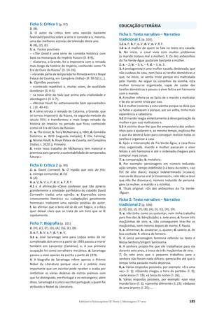 Editável e fotocopiável © Texto | Mensagens 7.o
ano 185
Ficha 5: Crítica 1 (p. 97)
2. (B).
3. O autor da crítica tem uma opinião bastante
favorável/positiva sobre a série e considera-a, mesmo,
uma das melhores estreias de televisão deste ano.
4. (B), (C), (E).
5. a. Factos possíveis:
– «The Great é uma série de comédia histórica com
base na monarquia do Império Russo» (ll. 8-9);
– «Catarina, a Grande, foi a Imperatriz com o reinado
mais longo da história do Império, conhecido como “A
Era de Ouro da Rússia” (ll. 14-16);
– «Grande parte da temporada foi filmada entre o Royal
Palace de Caserta, em Campânia (Itália)» (ll. 50-52) (…).
b. Opiniões possíveis:
– «conteúdo repetitivo e, muitas vezes, de qualidade
duvidosa» (ll. 4-5);
– «a nova série da Hulu que prima pela criatividade e
abordagem» (ll. 6-7);
– «Nicolas Hoult foi extremamente bem aproveitado»
(…) (ll. 40-41).
6. A série retrata o reinado de Catarina, a Grande, que
se tornou imperatriz da Rússia, na segunda metade do
século XVII, e transformou o mais longo reinado da
história do Império no período que ficou conhecido
como «A Era de Ouro da Rússia».
7. a. The Great; b. Tony McNamara; c. HBO; d. Comédia
histórica; e. XVIII (segunda metade); f. Elle Fanning;
g. Nicolas Hoult; h. Royal Palace de Caserta, em Campânia
(Itália); i. 2020; j. Primeira.
8. «este novo trabalho de McNamara tem material e
premissa para garantir a sustentabilidade de temporadas
futuras».
Ficha 6: Crítica 2 (p. 99)
2. a. David Cornwell; b. O espião que saiu do frio;
c. inimigo comunista; d. Ed.
3. (A).
4. a. V; b. V; c. F; d. V; e. F; f. F.
4.1 c. A afirmação «Devo confessar que não aprecio
grandemente a atividade panfletária do cidadão David
Cornwell» traduz uma opinião. e. Expressões como
«monumento literário» ou «adaptações geralmente
honrosas» traduzem uma opinião positiva do autor.
f. Ao afirmar que o livro «lê-se de um folgo», o crítico
quer deixar claro que se trata de um livro que se lê
rapidamente.
Ficha 7: Biografia (p. 101)
2. (H), (C), (F), (D), (A), (G), (E), (B).
3. a. F; b. V; c. F; d. F; e. V.
3.1 a. José Saramago veio para Lisboa antes de ter
completado dois anos e a partir de 1993 passou a morar
também em Lanzarote (Canárias). c. A sua primeira
ocupação foi como serralheiro mecânico. d. Saramago
passou a viver apenas da escrita a partir de 1976.
4. A biografia de Saramago refere apenas o Prémio
Nobel da Literatura porque esse é o prémio mais
importante que um escritor pode receber e acaba por
simbolizar as várias dezenas de outros prémios com
que foi distinguido, em Portugal e no estrangeiro; além
disso, Saramago é o único escritor português a quem foi
atribuído o Nobel da Literatura.
EDUCAÇÃO LITERÁRIA
Ficha 1: Texto narrativo – Narrativa
tradicional 1 (p. 103)
1.1 a. F; b. F; c. V; d. V; e. V; f. F.
1.2 a. A mulher de quem se fala no texto era casada.
b. No início, o casal vivia com muitos problemas
(o marido tratava mal a mulher). f. Os dez anõezinhos
da Tia Verde-Água ajudaram bastante a mulher.
2. a. – 2; b. – 5; c. – 4; d. – 1; e. 3.
3. A protagonista é uma mulher casada, desleixada, que
não cuidava da casa, nem fazia as tarefas domésticas e
que, no início, se sentia triste porque era maltratada
pelo marido. Ao seguir os conselhos da vizinha, esta
mulher tornou-se organizada, capaz de cuidar das
tarefas domésticas e passou a viver feliz e em harmonia
com o marido.
4. A mulher referia-se ao facto de o marido a maltratar
e de ela se sentir triste por isso.
5.1 A mulher recorreu a esta vizinha porque se dizia que
as fadas a ajudavam e porque, por ser velha, tinha mais
experiência e sabedoria.
5.2 O marido reagia violentamente à desorganização da
mulher e por isso maltratava-a.
5.3 A vizinha disse-lhe que lhe emprestaria dez anõezi-
nhos para a ajudarem e, ao mesmo tempo, explicou-lhe
o que ela deveria fazer para conseguir realizar todas as
tarefas e organizar a casa.
6. Após a intervenção da Tia Verde-Água, a casa ficou
mais organizada, marido e mulher passaram a viver
felizes e em harmonia e até o ordenado chegava para
comprar mais coisas.
7. a. comparação; b. metáfora.
8. Por exemplo: personagens em número reduzido;
ação simples; tempo indefinido («à boca da noite», «ao
fim de oito dias»); espaço indeterminado («casa»);
marcas de discurso oral («Vossemecê», «ele não se teve
que não lhe dissesse»); número reduzido de persona-
gens (a mulher, o marido e a vizinha).
9. Título original: «Os dez anõezinhos da Tia Verde-
-Água».
Ficha 2: Texto narrativo – Narrativa
tradicional 2 (p. 106)
2. (E), (G), (J), (F), (B), (A), (I), (C), (H), (D).
3. a. não tinha como os sustentar, nem tinha trabalho
para lhes dar; b. bênção/pão; c. sete anos; d. foram três
maçãzinhas de oiro; e. não conseguiram tirar-lhe as
maçãzinhas, nem mesmo depois de morto; f. flauta.
4. a. alimentar; b. assalariar; c. ajustar; d. salário; e. de
boa vontade; f. oficina do ferreiro.
5. A única personagem feminina referida no texto é
Nossa Senhora/Virgem Santíssima.
6. A senhora propôs-lhe que ele trabalhasse para ela
durante sete anos, a troco de três maçãzinhas de oiro.
7. Os sete anos que o pequeno trabalhou para a
senhora não foram nada difíceis; parecia-lhe até que o
tempo tinha passado muito depressa.
8. a. Várias respostas possíveis, por exemplo: «Era uma
vez» (l. 1); «Quando chegou a hora da partida» (l. 9);
«sete anos» (l. 19); «à boca da noite» (l. 26); …
b. Várias respostas possíveis, por exemplo: «por esse
mundo fora» (l. 3); «caminho diferente» (l. 23); «debaixo
de uma árvore» (l. 25); …
 
