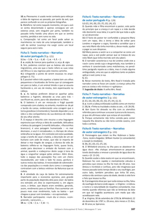 Editável e fotocopiável © Texto | Mensagens 7.o
ano 187
10. a. Pleonasmo: é usado neste contexto para reforçar
a ideia de regresso ao passado, por parte da avó, que
parece confundir-se com as próprias fotografias.
b. Metáfora: tal como naquele momento, em que a avó
se sentia desorientada e apenas conseguia ver um
extenso areal, sem ninguém por perto, também no
passado tinha havido uma altura em que se sentira
sozinha, perdida e sem rumo na vida.
c. Comparação: tal como um farol pode salvar os
marinheiros no meio de uma tempestade, também o
café do senhor Lourenço iria surgir como um local
seguro para avó e neto.
Ficha 5: Texto narrativo – Narrativa
de autor português 3 (p. 121)
1.1 a. – 3; b. – 5; c. – 6; d. – 1; e. – 4; f. – 2.
2. a. arpão; b. trancar para quebrar; c. arça; d. vigia.
3. Sim, podemos concluir que as baleias são animais
migratórios, uma vez que o texto refere as suas rotas
até África e o seu regresso pelo mesmo caminho.
4.1 «chegando a ponto de serem escassas no arqui-
pélago» (l. 71).
5. É possível referir três aspetos: a baleia tem uns olhos
pequeninos e localizados de forma que só conseguem
ver para os lados, é um animal tímido e que se assusta
facilmente e, em vez de miolos, tem espermacete na
cabeça.
6. a. As baleias preferem deixar-se apanhar pelos
baleeiros a fugirem, deixando as crias para trás –
sacrificam-se, assim, para não abandonar os filhos.
b. O baleeiro é um ser minúsculo e frágil quando
comparado com a baleia; no entanto, mantém-se de pé
a bordo da canoa, evidenciando uma coragem que o
torna grandioso («tremendo»), fazendo depender a sua
vida e a dos companheiros da sua destreza de mãos e
do seu olhar atento.
7. O espaço é descrito com recurso a uma linguagem
expressiva que reforça a ideia de suavidade, delicadeza
e beleza da paisagem («manhã delicada», «flocozinhos
ďƌĂŶĐŽƐͩͿ͖ Ġ ƵŵĂ ƉĂŝƐĂŐĞŵ ŚƵŵĂŶŝǌĂĚĂ о ͨŽ ŵĂƌ
desmaia», o azul é «ensaboado», o «farrapo de névoa
embrulha-se na água».Em contrastecom esta suavidade,
surge a tarefa de caçar a baleia, a descrição de um ser
humano com sede de matar, que não se importa de
deixar o mar tingido de sangue; a dureza da vida do
baleeiro reflete-se na linguagem forte, quase bruta,
usada para descrever o embate do homem com o
animal, quando a «cabeçorra» deste surge à tona da
água a «esguichar sangue pelas ventas». Além disso,
todo o espaço das povoações fica com um cheiro
nauseabundo, por todo o lado há ossos, gordura e
outros restos das baleias. A necessidade de sobrevivên-
cia das populações e o modo duro como o conseguem
contrastam com a beleza «etérea» da Natureza que as
rodeia.
8. A atividade da caça da baleia foi extremamente
importante para a economia açoriana, pois grande
parte da população dependia dela para viver: da baleia
era extraído um óleo (o espermacete) e, em alguns
casos, o âmbar, que depois eram vendidos, gerando,
assim, rendimento para as famílias. Para aumentar um
pouco mais esse rendimento, tudo na baleia – que
chegava a pesar cem toneladas – era aproveitado.
9. Narrador participante: «num dia vi cinco», «com-
preendi», «procurei», …
10. a. – 2; b. – 2; c. – 3; d. – 1.
Ficha 6: Texto narrativo – Narrativa
de autor português 4 (p. 129)
1.1 (E), (H), (B), (D), (F), (G), (A), (C).
2. Quando mãe e filha encontram o pastor, este parte
do princípio que a criança é um rapaz e a mãe decide
não desmentir essa ideia; é a partir daí que toda a ação
se vai desenrolar.
3.1 O facto do pastor ter confundido a pequena Mary
com um rapaz, deu a Jenny a ideia de voltar para
Londres e enganar a sogra, fazendo-a acreditar que o
seu neto Mark não tinha morrido e, desse modo, ajudar
a pagar as suas despesas.
3.2 Mary passou a vestir-se e a comportar-se como um
rapaz, para a avó poder pensar que se tratava do seu
neto Mark (que tinha morrido sem ela saber).
4. O narrador caracteriza a rua de Londres onde vive a
«avó» como sendo suja e desgrenhada, mas também a
senhora é caracterizada como malcheirosa; no penúl-
timo parágrafo repete-se a ideia, mas é criada alguma
ambiguidade, uma vez que os adjetivos tanto se podem
aplicar à avó como à rua.
5. (C).
6. Nesse momento do texto, Mrs Read é tratada pelo
narrador como se fosse um cavalo: a criança saltou-lhe
para as costas e ela «trotou» e «galopou».
7. Sugestão de título: A velha Mrs. Read.
Ficha 7: Texto narrativo – Narrativa
de autor estrangeiro 1 (p. 131)
2. (C), (A), (D), (B), (E), (G), (F), (H), (J), (I).
3. a. «com a cabeça enfaixada e pálido como um morto»
(l. 28); b. «Tinha-os trucidado a todos os seis…» (ll. 28-29).
4. Ben Gunn foi deixado na ilha com os utensílios
referidos para continuar a escavar à procura do tesouro,
já que ele afirmava saber que estava ali escondido.
5. Porque certamente não tinha comida para comer
naquela ilha deserta ou não teria comida caseira, com
toda a certeza.
Ficha 8: Texto narrativo – Narrativa
de autor estrangeiro 2 (p. 133)
2. Personagens que viviam na ilha: Robinson e Sexta-
-Feira; recém-chegados: William Hunter (o comandante)
e Joseph (o imediato).
3. (B), (E), (D), (C), (F), (A).
4. O Whitebird ancorou na ilha para se abastecer de
água doce: «Na chalupa amontoavam-se pequenos
tonéis destinados a renovar a provisão de água doce do
navio.» (ll. 13-14).
5. Quando soube a data exata em que se encontravam,
Robinson fez com rapidez e mentalmente cálculos e
percebeu que estava na ilha há mais de 28 anos. Isso
deixou-o incrédulo e confuso, pois não imaginava que
tivesse passado tanto tempo desde o seu naufrágio; por
outro lado, também percebeu que tinha 50 anos,
embora não sentisse o peso da idade, devido à vida livre
e feliz que levava na ilha.
6. O protagonista disse por que razão estava na ilha, falou
do naufrágio do barco onde seguia – o Virgínia – e indicou
o nome e a naturalidade do respetivo comandante, mas
mentiu quando informou que não se lembrava da data
em que tal tragédia acontecera com medo que não
acreditassem nele.
7. a. Virgínia; 30 de setembro de 1759; b. Whitebird; 22
de dezembro de 1787; c. 28 anos, dois meses e 22 dias;
d. 50 anos; e. Speranza.
 