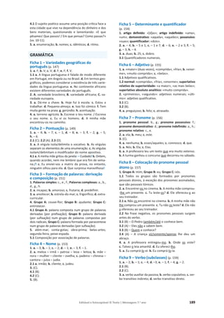 Editável e fotocopiável © Texto | Mensagens 7.o
ano 189
4.1 O sujeito poético assume uma posição crítica face a
esta cidade que vive na dependência do dinheiro e dos
bens materiais, questionando e lamentando: «E que
pêsames! Que passos! / Em que pensas? Como passas?»
(vv. 10-11).
5. a. enumeração; b. nomes; c. idênticos; d. ritmo.
GRAMÁTICA
Ficha 1 – Variedades geográficas do
português (p. 147)
1. a. F; b. V; c. V; d. F; e. F; f. V.
1.1 a. A língua portuguesa é falada de modo diferente
em Portugal, em Angola ou no Brasil. d. Em termos geo-
gráficos, podemos considerar a existência de três varie-
dades da língua portuguesa. e. No continente africano
existem diferentes variedades do português.
2. A. variedade brasileira; B. variedade africana; C. va-
riedade europeia.
3. a. Dá-me a chave. b. Hoje fui à escola. c. Estou a
trabalhar. d. Pequeno-almoço. e. Isso foi cómico. f. Tem
muita gente na praia. g. gerúndio. h. acentuação.
4. a. terreno agrícola. b. Escreve o teu nome. / Escreva
o seu nome. c. Eu vi os homens. d. A minha mãe
encontrou-os no caminho.
Ficha 2 – Pontuação (p. 149)
1. a. – 4; b. – 7; c. – 1; d. – 8; e. – 3; f. – 2; g. – 5;
h. – 6.
2.1 (C); 2.2 (A); 2.3 (D).
3. a. A vírgula isola/delimita o vocativo. b. As vírgulas
separam os elementos de uma enumeração. c. As vírgulas
isolam/delimitam o modificador do nome apositivo.
4.1 a. A minha mãe gritou da janela: – Cuidado! b. Ontem,
quando acordei, nem me lembrei que era fim de sema-
na./! c. Eu enviei-vos a matriz da prova, no entanto,
ninguém olhou para ela. d. Que surpresa maravilhosa!
Ficha 3 – Formação de palavras: derivação
e composição (p. 151)
1. Palavras simples: c., e., f.; Palavras complexas: a., b.,
d., g., h.
2. a. incapaz; b. amoroso; c. frutaria; d. predefinir.
3. a. anoitecer; b. estrela-do-mar; c. frigorífico; d. extra-
curricular.
4. Grupo A: couve-flor; Grupo B: ajudante; Grupo C:
entristecer.
4.1 Grupo A: palavra composta num grupo de palavras
derivadas (por prefixação); Grupo B: palavra derivada
(por sufixação) num grupo de palavras compostas por
dois radicais; Grupo C: palavra formada por parassíntese
num grupo de palavras derivadas (por sufixação).
5. além-mar; conta-gotas; obra-prima; belas-artes;
segunda-feira; peixe-espada.
5.1 Composição por associação de palavras.
Ficha 4 – Nome (p. 153)
1. a. – 3; b. – 1; c. – 2; d. – 1; e. – 3; f. – 1.
2. a. meloa – irmã – patroa – leoa – leitoa; b. mãe –
nora – mulher – cliente – ovelha; c. padeira – chinesa –
cantora – juíza – judia.
2.1 a. irmão; b. cliente; c. judeu.
3. (C).
4.1 (B).
4.2 (C).
5. (B).
Ficha 5 – Determinante e quantificador
(p. 154)
1. artigo definido: «[d]as»; artigo indefinido: «uma»,
«um»; demonstrativo: «aquela», «aqueles»; possessivo:
«suas»; quantificador: «dois».
2. a. – 4; b. – 5 e 1; c. – 1 e 7; d. – 6; e. – 2 e 3; f. – 5;
g. – 3; h. – 4.
3. a. duas; b. 25; c. dobro.
3.1 Quantificadores numerais.
Ficha 6 – Adjetivo (p. 155)
1. a. «maior» (duas vezes), «comprida», «fria»; b. «enor-
me», «muito comprida»; c. «belas».
1.1 Adjetivos qualificativos.
1.2 normal: «comprida», «fria», «enorme»; superlativo
relativo de superioridade: «a maior», «as mais belas»;
superlativo absoluto analítico: «muito comprida».
2. «primeiros», «segundo»: adjetivos numerais; «últi-
mo»: adjetivo qualificativo.
3.1 (C).
3.2 (B).
4. a. preguiçoso; b. feliz; c. atrasado.
Ficha 7 – Pronome (p. 156)
1. pronome pessoal: b., g.; pronome possessivo: f.;
pronome demonstrativo: d.; pronome indefinido: a., h.;
pronome relativo: c., e.
2. a. ela; b. meu; c. este.
3. (C).
4. a. nenhuma; b. esses/aqueles; c. connosco; d. que.
5. a. Nós; b. Ela; c. Elas.
6. a. A professora leu um texto que era muito extenso.
b. A turma ganhou o concurso que decorreu no sábado.
Ficha 8 – Colocação do pronome pessoal
átono (p. 157)
1. Grupo A: mim; Grupo B: eu; Grupo C: vós.
1.1 Todos os grupos são formados por pronomes
pessoais átonos, à exceção dos pronomes assinalados,
que são pessoais tónicos.
2. a. Encontrei-os no cinema. b. A minha mãe comprou-
-lhe um presente. c. Tu leste-os? d. Ele ofereceu-a ao
seu treinador.
2.1 a. Não os encontrei no cinema. b. A minha mãe não
lhe comprou um presente. c. Tu não os leste? d. Ele não
a ofereceu ao seu treinador.
2.2 Na frase negativa, os pronomes pessoais surgem
antes do verbo.
3.1 (B) – O Pedro também/até o conhece bem.
3.2 (A) – Eles não a sabem bem.
3.3 (B) – Quem a conhece?
3.4 (A) – A criança só/somente/apenas lhe deu um
abraço.
4. a. A professora entregou-mo. b. Onde os viste?
c. Talvez o leia amanhã. d. Eu ofereci-lho.
5. a. Eu comprá-lo-ei. b. Eu comprá-lo-ia.
Ficha 9 – Verbo (subclasses) (p. 159)
1. a. – 2; b. – 1; c. – 4; d. –3; e. – 1; f. – 4; g. – 2.
2.1 (B).
2.2 (C).
3. a. verbo auxiliar da passiva; b. verbo copulativo; c. ver-
bo transitivo indireto; d. verbo transitivo direto.
 