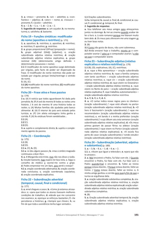 Editável e fotocopiável © Texto | Mensagens 7.o
ano 191
3. a. ͨŵĞƵͩоƉƌŽŶŽŵĞ͖b. ͨĂşͩоĂĚǀĠƌďŝŽ͖c. «con-
ĨŝĂŶƚĞƐͩ о ĂĚũĞƚŝǀŽ͖ d. ͨĂƚŽƌͩ о ŶŽŵĞ͖ e. ͨŶŽƐƐĂƐͩ о
pronome; f. ͨĂĐŽůĄͩоĂĚǀĠƌďŝŽ.
4. a. – 2; b. – 1; c. – 1; d. – 2; e. – 2.
5. Sugestão de respostas: a. um caçador; b. na mesma
turma; c. satisfeita; d. bastante.
Ficha 19 – Funções sintáticas: modificador
do nome (apositivo e restritivo) (p. 173)
1. a. apositivo; b. restritivo; c. apositivo; d. restritivo;
e. restritivo; f. apositivo; g. restritivo.
2. a. grupo preposicional (GPrep) (preposição + nome);
b. grupo adjetival (GAdj) (adjetivo); c. oração
subordinada adjetiva relativa restritiva; d. oração
subordinada adjetiva relativa explicativa; e. grupo
nominal (GN) (determinante artigo definido +
determinante possessivo + nome).
2.1 O modificador do nome apositivo surge delimitado
por vírgulas, pelo facto de poder ser dispensado da
frase. O modificador do nome restritivo não pode ser
isolado por vírgulas porque limita/restringe o sentido
do nome.
3. (A), (C).
3.1 (A) modificador do nome restritivo; (C) modificador
do nome apositivo.
Ficha 20 – Frase ativa e frase passiva
(p. 174)
1 a. (A) A notícia que todos aguardavam foi dada pelo
jornalista. b. (P) A avó do menino lê todas as noites uma
história. / A avó do menino lê uma história todas as
noites. c. (A) Muitas famílias são ajudadas pelo banco
alimentar. d. (A) O interior do país será visitado pelos
turistas. e. (P) Um atleta estrangeiro tinha ganho a
corrida. f. (A) As estátuas foram vandalizadas...
2.1 (A).
2.2 (C).
2.3 (D).
3. a. sujeito e complemento direto; b. sujeito e comple-
mento agente da passiva.
Ficha 21 – Coordenação
(p. 175)
1.1 (B).
1.2 (D).
2.1 a. (C); b. (D).
3.1 a. «e deu alguns passos»; b. «mas o ombro magoado
continuava a doer-lhe».
4. a. A Margarida está triste, mas não nos disse a razão.
b. Estudei bastante, logo espero ter boa nota. c. Segui o
conselho do médico e vacinei-me contra a gripe.
d. Podes emprestar-me um lápis, pois perdi o estojo?
4.1 a. oração coordenada adversativa; b. oração coorde-
nada conclusiva; c. oração coordenada copulativa;
d. oração coordenada explicativa.
Ficha 22 – Subordinação adverbial
(temporal, causal, final e condicional)
(p. 177)
1. a. «mal chegues a casa»; b. «Como já estamos atrasa-
dos»; c. «para que todos os alunos tivessem melhores
condições de trabalho»; d. «desde que me concentre
nos exames»; e. «porque se esforçou bastante»; f. «Se
perceberes a história»; g. «Sempre que chove»; h. «a
fim de que toda a assistência tenha lugar sentado».
1.1 Orações subordinantes.
1.2 a. temporal; b. causal; c. final; d. condicional; e. cau-
sal; f. condicional; g. temporal; h. final.
2. Sugestão de respostas:
a. Vou telefonar aos meus amigos para almoçarmos
juntos no domingo. b. Irei ao cinema quando acabar de
ler o livro. c. Li este romance porque me falaram muito
bem dele. d. Os meus pais oferecem-me uma viagem se
eu tiver boas notas.
3. (B).
3.1 Como não gosto de doces, não comi sobremesa.
3.2 Ainda enviarei hoje o trabalho, exceto se o com-
putador avariar / salvo se o computador avariar / a não
ser que o computador avarie.
Ficha 23 – Subordinação adjetiva (relativa
explicativa e relativa restritiva) (p. 179)
1.1 (B), (D), explicativas, (A), (C), restritivas.
2. a. «que a Rita apresentou» – oração subordinada
adjetiva relativa restritiva; b. «que a família comprou
com tanto sacrifício» – oração subordinada adjetiva
relativa restritiva; c. «que vi» – oração subordinada
adjetiva relativa restritiva; d. «que vivem no Oceanário»
– oração subordinada adjetiva relativa restritiva; e. «que
vivem no Norte do país» – oração subordinada adjetiva
relativa explicativa; f. «que trabalhou autonomamente» –
oração subordinada adjetiva relativa restritiva.
3. a. R; b. R; c. R; d. A.
4. a. «O cartaz indica novas regras para os clientes»
(oração subordinante) / «que está afixado na porta»
(oração subordinada adjetiva relativa restritiva); b. «O
livro é fascinante!» (oração subordinante) / «que me
recomendaste» (oração subordinada adjetiva relativa
restritiva); c. «A banda é a minha preferida» (oração
subordinante) / «cujo álbum saiu esta semana» (oração
subordinada adjetiva relativa explicativa); d. «Os meus
primos gostam de passar férias na aldeia» (oração
subordinante) / «que vivem no Porto» (oração subordi-
nada adjetiva relativa explicativa); e. «A escola fica
perto de casa» (oração subordinante) / «onde estudo»
(oração subordinada adjetiva relativa restritiva).
Ficha 24 – Subordinação (adverbial, adjetiva
e substantiva) (p. 180)
1. a. – 3; b. – 4; c. – 1; d. – 4; e. – 2.
1.1. c. «Assim que liguei a televisão»; e. «para que não
te atrases».
2. a. Mal encontrei o Pedro, fui falar com ele. / Quando
encontrei o Pedro, fui falar com ele. Fui falar com o
Pedro quando/mal o encontrei. b. Faltei ao treino
porque estava doente. / Porque estava doente, faltei ao
treino. / Como estava doente, faltei ao treino. c. A
minha amiga ganhou a corrida para que/a fim de que a
turma se orgulhasse dela.
3. a. oração subordinada substantiva completiva; b. ora-
ção subordinada adjetiva relativa restritiva; c. oração
subordinada adjetiva relativa explicativa;d. oração subor-
dinada adjetiva relativa restritiva; e. oração subordinada
substantiva completiva.
4. (B).
5. a. Oração subordinada adverbial temporal; b. oração
subordinada adjetiva relativa explicativa; c. oração
subordinada adjetiva relativa restritiva.
 