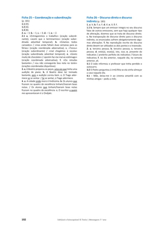 192 Editável e fotocopiável © Texto | Mensagens 7.o
ano
Ficha 25 – Coordenação e subordinação
(p. 181)
1.1 (D).
1.2 (A).
1.3 (B).
2. a. – 3; b. – 1; c. – 3; d. – 1; e. – 2.
2.1 a. «Entregaremos o trabalho» (oração subordi-
nante); «assim que o terminarmos» (oração subor-
dinada adverbial temporal); b. «Estamos todos
cansados» / «mas ainda faltam duas semanas para as
férias» (oração coordenada adversativa); c. «Tocou»
(oração subordinante) / «mal chegámos à escola»
(oração subordinada adverbial temporal); e. «Gosto
muito de chocolate» / «porém faz-me mal ao estômago»
(oração coordenada adversativa); f. «Ou estudas
bastante» / «ou não conseguirás boa nota no teste»
(orações coordenadas disjuntivas).
3. a. A Beatriz preparou as peças, uma vez que tinha uma
audição de piano. b. A Beatriz deve ter treinado
bastante, pois a audição correu bem. c. O Tiago ador-
mece se se sentar. / Se se sentar, o Tiago adormece.
4. a. A cidade onde moro é lindíssima. b. Os alunos que
ficaram no quadro de excelência tinham/tiveram boas
notas. / Os alunos que tinham/tiveram boas notas
ficaram no quadro de excelência. c. O escritor a quem
me apresentaram é o Ondjaki.
Ficha 26 – Discurso direto e discurso
indireto (p. 183)
1. a. V; b. F; c. F; d. V; e. V; f. F.
1.1 b. Sempre que um emissor integra no seu discurso
falas de outros emissores, sem que haja qualquer tipo
de alteração, dizemos que se trata de discurso direto.
c. Na transposição do discurso direto para o discurso
indireto, os enunciados sofrem obrigatoriamente algu-
mas alterações. f. Na reprodução escrita do discurso
direto devem ser utilizados os dois pontos e o travessão.
2. a. terceira pessoa; b. terceira pessoa; c. terceira
pessoa; d. este(a), esse(a), isto, isso; e. presente do
indicativo / pretérito perfeito do indicativo / futuro do
indicativo; f. no dia anterior, naquele dia, na semana
anterior, ali.
3.1 O João informou o professor que tinha perdido o
autocarro.
3.2 O Pedro perguntou à irmã Rita se ela vinha almoçar
a casa naquele dia.
4.1 – Mãe, deixa-me ir ao cinema amanhã com as
minhas amigas – pediu a Inês.
 