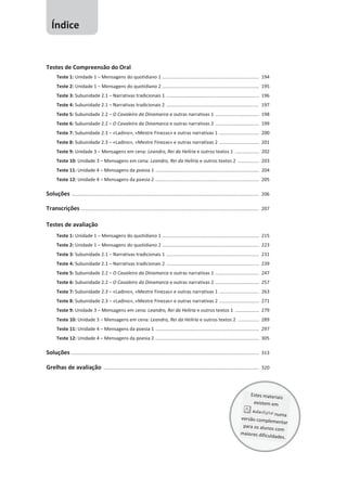 Testes de Compreensão do Oral
Teste 1: Unidade 1 – Mensagens do quotidiano 1 ......................................................................... 194
Teste 2: Unidade 1 – Mensagens do quotidiano 2 ......................................................................... 195
Teste 3: Subunidade 2.1 – Narrativas tradicionais 1 ...................................................................... 196
Teste 4: Subunidade 2.1 – Narrativas tradicionais 2 ...................................................................... 197
Teste 5: Subunidade 2.2 – O Cavaleiro da Dinamarca e outras narrativas 1 ................................. 198
Teste 6: Subunidade 2.2 – O Cavaleiro da Dinamarca e outras narrativas 2 ................................. 199
Teste 7: Subunidade 2.3 – «Ladino», «Mestre Finezas» e outras narrativas 1 .............................. 200
Teste 8: Subunidade 2.3 – «Ladino», «Mestre Finezas» e outras narrativas 2 .............................. 201
Teste 9: Unidade 3 – Mensagens em cena: Leandro, Rei da Helíria e outros textos 1 .................. 202
Teste 10: Unidade 3 – Mensagens em cena: Leandro, Rei da Helíria e outros textos 2 ................ 203
Teste 11: Unidade 4 – Mensagens da poesia 1 .............................................................................. 204
Teste 12: Unidade 4 – Mensagens da poesia 2 .............................................................................. 205
Soluções ............................................................................................................................................. 206
Transcrições ...................................................................................................................................... 207
Testes de avaliação
Teste 1: Unidade 1 – Mensagens do quotidiano 1 ......................................................................... 215
Teste 2: Unidade 1 – Mensagens do quotidiano 2 ......................................................................... 223
Teste 3: Subunidade 2.1 – Narrativas tradicionais 1 ...................................................................... 231
Teste 4: Subunidade 2.1 – Narrativas tradicionais 2 ...................................................................... 239
Teste 5: Subunidade 2.2 – O Cavaleiro da Dinamarca e outras narrativas 1 ................................. 247
Teste 6: Subunidade 2.2 – O Cavaleiro da Dinamarca e outras narrativas 2 ................................. 257
Teste 7: Subunidade 2.3 – «Ladino», «Mestre Finezas» e outras narrativas 1 .............................. 263
Teste 8: Subunidade 2.3 – «Ladino», «Mestre Finezas» e outras narrativas 2 .............................. 271
Teste 9: Unidade 3 – Mensagens em cena: Leandro, Rei da Helíria e outros textos 1 .................. 279
Teste 10: Unidade 3 – Mensagens em cena: Leandro, Rei da Helíria e outros textos 2 ................ 289
Teste 11: Unidade 4 – Mensagens da poesia 1 .............................................................................. 297
Teste 12: Unidade 4 – Mensagens da poesia 2 .............................................................................. 305
Soluções ............................................................................................................................................. 313
Grelhas de avaliação ..................................................................................................................... 320
Índice
 