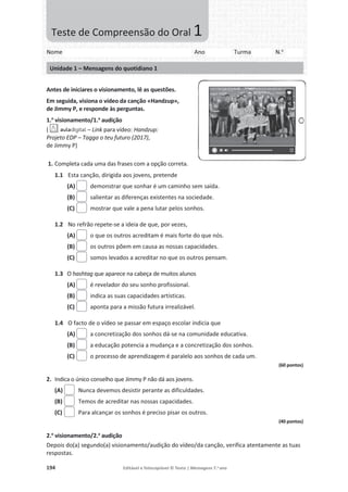 194 Editável e fotocopiável © Texto | Mensagens 7.o
ano
Antes de iniciares o visionamento, lê as questões.
Em seguida, visiona o vídeo da canção «Handzup»,
de Jimmy P, e responde às perguntas.
1.o
visionamento/1.a
audição
( – Link para vídeo: Handzup:
Projeto EDP – Tagga o teu futuro (2017),
de Jimmy P)
1. Completa cada uma das frases com a opção correta.
1.1 Esta canção, dirigida aos jovens, pretende
(A) demonstrar que sonhar é um caminho sem saída.
(B) salientar as diferenças existentes na sociedade.
(C) mostrar que vale a pena lutar pelos sonhos.
1.2 No refrão repete-se a ideia de que, por vezes,
(A) o que os outros acreditam é mais forte do que nós.
(B) os outros põem em causa as nossas capacidades.
(C) somos levados a acreditar no que os outros pensam.
1.3 O hashtag que aparece na cabeça de muitos alunos
(A) é revelador do seu sonho profissional.
(B) indica as suas capacidades artísticas.
(C) aponta para a missão futura irrealizável.
1.4 O facto de o vídeo se passar em espaço escolar indicia que
(A) a concretização dos sonhos dá-se na comunidade educativa.
(B) a educação potencia a mudança e a concretização dos sonhos.
(C) o processo de aprendizagem é paralelo aos sonhos de cada um.
(60 pontos)
2. Indica o único conselho que Jimmy P não dá aos jovens.
(A) Nunca devemos desistir perante as dificuldades.
(B) Temos de acreditar nas nossas capacidades.
(C) Para alcançar os sonhos é preciso pisar os outros.
(40 pontos)
2.o
visionamento/2.a
audição
Depois do(a) segundo(a) visionamento/audição do vídeo/da canção, verifica atentamente as tuas
respostas.
Nome Ano Turma N.o
Unidade 1 – Mensagens do quotidiano 1
Teste de Compreensão do Oral 1
 