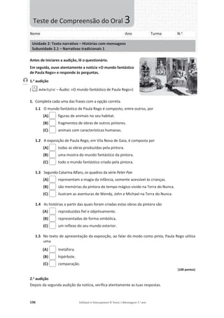 196 Editável e fotocopiável © Texto | Mensagens 7.o
ano
Antes de iniciares a audição, lê o questionário.
Em seguida, ouve atentamente a notícia «O mundo fantástico
de Paula Rego» e responde às perguntas.
1.a
audição
( – Áudio: «O mundo fantástico de Paula Rego»)
1. Completa cada uma das frases com a opção correta.
1.1 O mundo fantástico de Paula Rego é composto, entre outros, por
(A) figuras de animais no seu habitat.
(B) fragmentos de obras de outros pintores.
(C) animais com características humanas.
1.2 A exposição de Paula Rego, em Vila Nova de Gaia, é composta por
(A) todas as obras produzidas pela pintora.
(B) uma mostra do mundo fantástico da pintora.
(C) todo o mundo fantástico criado pela pintora.
1.3 Segundo Catarina Alfaro, os quadros da série Peter Pan
(A) representam a magia da infância, somente acessível às crianças.
(B) são memórias da pintora do tempo mágico vivido na Terra do Nunca.
(C) ilustram as aventuras de Wendy, John e Michael na Terra do Nunca.
1.4 As histórias a partir das quais foram criadas estas obras da pintora são
(A) reproduzidas fiel e objetivamente.
(B) representadas de forma simbólica.
(C) um reflexo do seu mundo exterior.
1.5 No texto de apresentação da exposição, ao falar do modo como pinta, Paula Rego utiliza
uma
(A) metáfora.
(B) hipérbole.
(C) comparação.
(100 pontos)
2.a
audição
Depois da segunda audição da notícia, verifica atentamente as tuas respostas.
Faixa 1
Nome Ano Turma N.o
Unidade 2: Texto narrativo – Histórias com mensagens
Subunidade 2.1 – Narrativas tradicionais 1
Teste de Compreensão do Oral 3
 