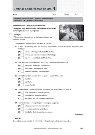 Editável e fotocopiável © Texto | Mensagens 7.o
ano 197
Antes de iniciares a audição, lê o questionário.
Em seguida, ouve atentamente a entrevista da TSF à surfista
Marta Paço e responde às perguntas.
1.a
audição
( – Áudio/Link: «A surfista medalhada que
nunca viu o mar»)
1. Completa cada uma das frases com a opção correta.
1.1 A frase «Nasceu cega, mas isso nunca foi impedimento para se atrever nos desportos mais
radicais»
(A) informa sobre a juventude de Marta Paço.
(B) comprova a excecionalidade de Marta Paço.
(C) esclarece a identidade de Marta Paço.
1.2 Marta Paço acha que a prática desportiva, considerando a cegueira, é
(A) mais difícil para quem nasceu cego.
(B) natural para quem nasceu cego.
(C) uma limitação para todos os cegos.
1.3 Com a frase «Ele é os meus olhos na água», a jovem utilizou uma
(A) metáfora.
(B) hipérbole.
(C) personificação.
1.4 Para a Marta, a maior dificuldade sentida no mar, quando está na onda, é
(A) saber o momento em que ela chega.
(B) compreender para que lado vai.
(C) perceber o seu funcionamento e formato.
1.5 Marta considera o mar justo para com as pessoas porque
(A) nele se sente diferente dos outros.
(B) as ondas a ajudam a surfar bem.
(C) ele não faz distinções entre as pessoas.
(100 pontos)
2.a
audição
Depois da segunda audição da entrevista, verifica atentamente as tuas respostas.
Nome Ano Turma N.o
Unidade 2: Texto narrativo – Histórias com mensagens
Subunidade 2.1 – Narrativas tradicionais 2
Teste de Compreensão do Oral 4
Faixas 2 e 3
 