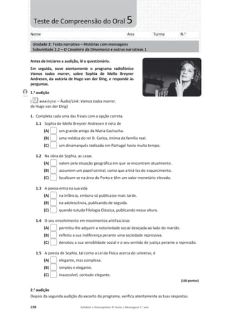 198 Editável e fotocopiável © Texto | Mensagens 7.o
ano
Antes de iniciares a audição, lê o questionário.
Em seguida, ouve atentamente o programa radiofónico
Vamos todos morrer, sobre Sophia de Mello Breyner
Andresen, da autoria de Hugo van der Ding, e responde às
perguntas.
1.a
audição
( – Áudio/Link: Vamos todos morrer,
de Hugo van der Ding)
1. Completa cada uma das frases com a opção correta.
1.1 Sophia de Mello Breyner Andresen é neta de
(A) um grande amigo da Maria Cachucha.
(B) uma médica do rei D. Carlos, íntima da família real.
(C) um dinamarquês radicado em Portugal havia muito tempo.
1.2 Na obra de Sophia, as casas
(A) valem pela situação geográfica em que se encontram atualmente.
(B) assumem um papel central, como que a tirá-las do esquecimento.
(C) localizam-se na área do Porto e têm um valor monetário elevado.
1.3 A poesia entra na sua vida
(A) na infância, embora só publicasse mais tarde.
(B) na adolescência, publicando de seguida.
(C) quando estuda Filologia Clássica, publicando nessa altura.
1.4 O seu envolvimento em movimentos antifascistas
(A) permitiu-lhe adquirir a notoriedade social desejada ao lado do marido.
(B) refletiu a sua indiferença perante uma sociedade repressiva.
(C) denotou a sua sensiblidade social e o seu sentido de justiça perante a repressão.
1.5 A poesia de Sophia, tal como a Lei da Física acerca do universo, é
(A) elegante, mas complexa.
(B) simples e elegante.
(C) inacessível, contudo elegante.
(100 pontos)
2.a
audição
Depois da segunda audição do excerto do programa, verifica atentamente as tuas respostas.
Faixa 4
Nome Ano Turma N.o
Unidade 2: Texto narrativo – Histórias com mensagens
Subunidade 2.2 – O Cavaleiro da Dinamarca e outras narrativas 1
Teste de Compreensão do Oral 5
 