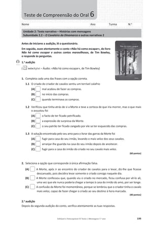 Editável e fotocopiável © Texto | Mensagens 7.o
ano 199
Antes de iniciares a audição, lê o questionário.
Em seguida, ouve atentamente o conto «Não há como escapar», do livro
Não há como escapar e outros contos maravilhosos, de Tim Bowley,
e responde às perguntas.
1.a
audição
( – Áudio: «Não há como escapar», de Tim Bowley)
1. Completa cada uma das frases com a opção correta.
1.1 O criado do criador de cavalos sentiu um terrível calafrio
(A) mal acabou de fazer as compras.
(B) no início das compras.
(C) quando terminava as compras.
1.2 Verificou que tinha atrás de si a Morte e teve a certeza de que iria morrer, mas o que mais
o assustou foi
(A) o facto de ter ficado petrificado.
(B) a expressão de surpresa da Morte.
(C) o seu patrão ter ficado zangado por ele se ter esquecido das compras.
1.3 A solução encontrada pelo seu amo para o livrar das garras da Morte foi
(A) fugir para casa do seu irmão, levando o mais veloz dos seus cavalos.
(B) arranjar-lhe guarida na casa do seu irmão depois de anoitecer.
(C) fugir para a casa do irmão do criado no seu cavalo mais veloz.
(60 pontos)
2. Seleciona a opção que corresponde à única afirmação falsa.
(A) A Morte, após ir ao encontro do criador de cavalos para o levar, diz-lhe que ficasse
descansado, pois decidira levar somente o criado consigo naquele dia.
(B) A Morte confessou que, quando viu o criado no mercado, ficou confusa por vê-lo ali,
uma vez que ele nunca poderia chegar a tempo à casa do irmão do amo, por ser longe.
(C) A confusão da Morte foi momentânea, porque se lembrou que o criador tinha o cavalo
mais veloz, capaz de fazer chegar o criado ao seu destino à hora marcada.
(40 pontos)
2.a
audição
Depois da segunda audição do conto, verifica atentamente as tuas respostas.
Faixa 5
Nome Ano Turma N.o
Unidade 2: Texto narrativo – Histórias com mensagens
Subunidade 2.2 – O Cavaleiro da Dinamarca e outras narrativas 2
Teste de Compreensão do Oral 6
 
