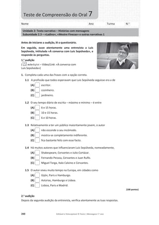 200 Editável e fotocopiável © Texto | Mensagens 7.o
ano
Antes de iniciares a audição, lê o questionário.
Em seguida, ouve atentamente uma entrevista a Luis
Sepúlveda, intitulada «À conversa com Luis Sepúlveda», e
responde às perguntas.
1.a
audição
( – Vídeo/Link: «À conversa com
Luis Sepúlveda»)
1. Completa cada uma das frases com a opção correta.
1.1 A profissão que todos esperavam que Luis Sepúlveda seguisse era a de
(A) escritor.
(B) cozinheiro.
(C) jardineiro.
1.2 O seu tempo diário de escrita – máximo e mínimo – é entre
(A) 6 e 15 horas.
(B) 10 e 15 horas.
(C) 6 e 10 horas.
1.3 Relativamente a ter um público maioritamente jovem, o autor
(A) não esconde o seu incómodo.
(B) mostra-se completamente indiferente.
(C) fica bastante feliz com esse facto.
1.4 Há muitos autores que influenciaram Luis Sepúlveda, nomeadamente,
(A) Shakespeare, Cervantes e Julio Cortázar.
(B) Fernando Pessoa, Cervantes e Juan Rulfo.
(C) Miguel Torga, Italo Calvino e Cervantes.
1.5 O autor viveu muito tempo na Europa, em cidades como
(A) Gijón, Paris e Hamburgo.
(B) Astúrias, Hamburgo e Lisboa.
(C) Lisboa, Paris e Madrid.
(100 pontos)
2.a
audição
Depois da segunda audição da entrevista, verifica atentamente as tuas respostas.
Nome Ano Turma N.o
Unidade 2: Texto narrativo – Histórias com mensagens
Subunidade 2.3 – «Ladino», «Mestre Finezas» e outras narrativas 1
Teste de Compreensão do Oral 7
 