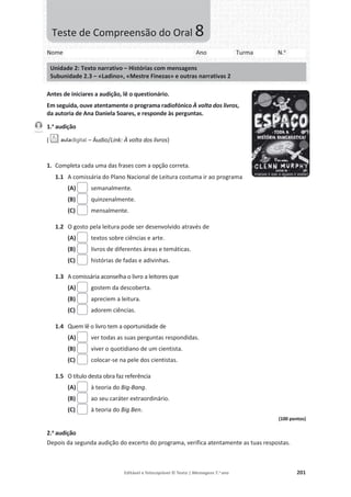 Editável e fotocopiável © Texto | Mensagens 7.o
ano 201
Antes de iniciares a audição, lê o questionário.
Em seguida, ouve atentamente o programa radiofónico À volta dos livros,
da autoria de Ana Daniela Soares, e responde às perguntas.
1.a
audição
( – Áudio/Link: À volta dos livros)
1. Completa cada uma das frases com a opção correta.
1.1 A comissária do Plano Nacional de Leitura costuma ir ao programa
(A) semanalmente.
(B) quinzenalmente.
(C) mensalmente.
1.2 O gosto pela leitura pode ser desenvolvido através de
(A) textos sobre ciências e arte.
(B) livros de diferentes áreas e temáticas.
(C) histórias de fadas e adivinhas.
1.3 A comissária aconselha o livro a leitores que
(A) gostem da descoberta.
(B) apreciem a leitura.
(C) adorem ciências.
1.4 Quem lê o livro tem a oportunidade de
(A) ver todas as suas perguntas respondidas.
(B) viver o quotidiano de um cientista.
(C) colocar-se na pele dos cientistas.
1.5 O título desta obra faz referência
(A) à teoria do Big-Bang.
(B) ao seu caráter extraordinário.
(C) à teoria do Big Ben.
(100 pontos)
2.a
audição
Depois da segunda audição do excerto do programa, verifica atentamente as tuas respostas.
Faixa 6
Nome Ano Turma N.o
Unidade 2: Texto narrativo – Histórias com mensagens
Subunidade 2.3 – «Ladino», «Mestre Finezas» e outras narrativas 2
Teste de Compreensão do Oral 8
 