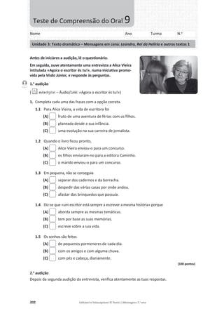 202 Editável e fotocopiável © Texto | Mensagens 7.o
ano
Antes de iniciares a audição, lê o questionário.
Em seguida, ouve atentamente uma entrevista a Alice Vieira
intitulada «Agora o escritor és tu!», numa iniciativa promo-
vida pela Visão Júnior, e responde às perguntas.
1.a
audição
( – Áudio/Link: «Agora o escritor és tu!»)
1. Completa cada uma das frases com a opção correta.
1.1 Para Alice Vieira, a vida de escritora foi
(A) fruto de uma aventura de férias com os filhos.
(B) planeada desde a sua infância.
(C) uma evolução na sua carreira de jornalista.
1.2 Quando o livro ficou pronto,
(A) Alice Vieira enviou-o para um concurso.
(B) os filhos enviaram-no para a editora Caminho.
(C) o marido enviou-o para um concurso.
1.3 Em pequena, não se conseguia
(A) separar dos cadernos e da borracha.
(B) despedir das várias casas por onde andou.
(C) afastar dos brinquedos que possuía.
1.4 Diz-se que «um escritor está sempre a escrever a mesma história» porque
(A) aborda sempre as mesmas temáticas.
(B) tem por base as suas memórias.
(C) escreve sobre a sua vida.
1.5 Os sonhos são feitos
(A) de pequenos pormenores de cada dia.
(B) com os amigos e com alguma chuva.
(C) com pés e cabeça, diariamente.
(100 pontos)
2.a
audição
Depois da segunda audição da entrevista, verifica atentamente as tuas respostas.
Faixa 7
Nome Ano Turma N.o
Unidade 3: Texto dramático – Mensagens em cena: Leandro, Rei da Helíria e outros textos 1
Teste de Compreensão do Oral 9
 