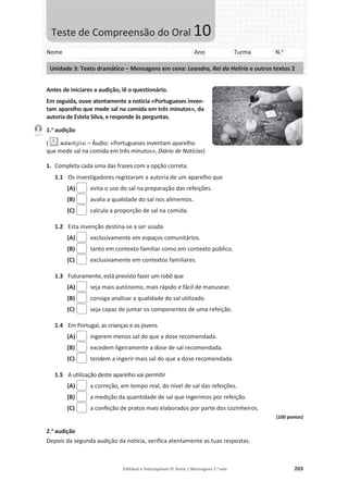 Editável e fotocopiável © Texto | Mensagens 7.o
ano 203
Antes de iniciares a audição, lê o questionário.
Em seguida, ouve atentamente a notícia «Portugueses inven-
tam aparelho que mede sal na comida em três minutos», da
autoria de Estela Silva, e responde às perguntas.
1.a
audição
( – Áudio: «Portugueses inventam aparelho
que mede sal na comida em três minutos», Diário de Notícias)
1. Completa cada uma das frases com a opção correta.
1.1 Os investigadores registaram a autoria de um aparelho que
(A) evita o uso do sal na preparação das refeições.
(B) avalia a qualidade do sal nos alimentos.
(C) calcula a proporção de sal na comida.
1.2 Esta invenção destina-se a ser usada
(A) exclusivamente em espaços comunitários.
(B) tanto em contexto familiar como em contexto público.
(C) exclusivamente em contextos familiares.
1.3 Futuramente, está previsto fazer um robô que
(A) seja mais autónomo, mais rápido e fácil de manusear.
(B) consiga analisar a qualidade do sal utilizado.
(C) seja capaz de juntar os componentes de uma refeição.
1.4 Em Portugal, as crianças e os jovens
(A) ingerem menos sal do que a dose recomendada.
(B) excedem ligeiramente a dose de sal recomendada.
(C) tendem a ingerir mais sal do que a dose recomendada.
1.5 A utilização deste aparelho vai permitir
(A) a correção, em tempo real, do nível de sal das refeições.
(B) a medição da quantidade de sal que ingerimos por refeição.
(C) a confeção de pratos mais elaborados por parte dos cozinheiros.
(100 pontos)
2.a
audição
Depois da segunda audição da notícia, verifica atentamente as tuas respostas.
Faixa 8
Nome Ano Turma N.o
Unidade 3: Texto dramático – Mensagens em cena: Leandro, Rei da Helíria e outros textos 2
Teste de Compreensão do Oral 10
 