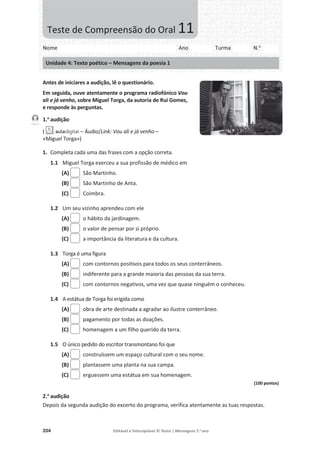 204 Editável e fotocopiável © Texto | Mensagens 7.o
ano
Antes de iniciares a audição, lê o questionário.
Em seguida, ouve atentamente o programa radiofónico Vou
ali e já venho, sobre Miguel Torga, da autoria de Rui Gomes,
e responde às perguntas.
1.a
audição
( – Áudio/Link: Vou ali e já venho –
«Miguel Torga»)
1. Completa cada uma das frases com a opção correta.
1.1 Miguel Torga exerceu a sua profissão de médico em
(A) São Martinho.
(B) São Martinho de Anta.
(C) Coimbra.
1.2 Um seu vizinho aprendeu com ele
(A) o hábito da jardinagem.
(B) o valor de pensar por si próprio.
(C) a importância da literatura e da cultura.
1.3 Torga é uma figura
(A) com contornos positivos para todos os seus conterrâneos.
(B) indiferente para a grande maioria das pessoas da sua terra.
(C) com contornos negativos, uma vez que quase ninguém o conheceu.
1.4 A estátua de Torga foi erigida como
(A) obra de arte destinada a agradar ao ilustre conterrâneo.
(B) pagamento por todas as doações.
(C) homenagem a um filho querido da terra.
1.5 O único pedido do escritor transmontano foi que
(A) construíssem um espaço cultural com o seu nome.
(B) plantassem uma planta na sua campa.
(C) erguessem uma estátua em sua homenagem.
(100 pontos)
2.a
audição
Depois da segunda audição do excerto do programa, verifica atentamente as tuas respostas.
Faixa 9
Nome Ano Turma N.o
Unidade 4: Texto poético – Mensagens da poesia 1
Teste de Compreensão do Oral 11
 