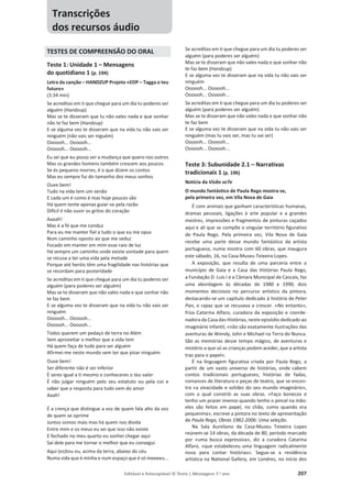 Editável e fotocopiável © Texto | Mensagens 7.o
ano 207
TESTES DE COMPREENSÃO DO ORAL
Teste 1: Unidade 1 – Mensagens
do quotidiano 1 (p. 194)
Letra da canção – HANDZUP Projeto «EDP – Tagga o teu
futuro»
(3:34 min)
Se acreditas em ti que chegue para um dia tu poderes ser
alguém (Handzup)
Mas se te disseram que tu não vales nada e que sonhar
não te faz bem (Handzup)
E se alguma vez te disseram que na vida tu não vais ser
ninguém (não vais ser niguém)
Oooooh... Oooooh...
Oooooh... Oooooh...
Eu sei que eu posso ser a mudança que quero nos outros
Mas os grandes homens também crescem aos poucos
Se és pequeno morres, é o que dizem os contos
Mas eu sempre fui do tamanho dos meus sonhos
Ouve bem!
Tudo na vida tem um senão
E cada um é como é mas hoje poucos são
Há quem tente apenas guiar-se pela razão
Difícil é não ouvir os gritos do coração
Aaaah!
Mas é a fé que me conduz
Para eu me manter fiel a tudo o que eu me opus
Num caminho oposto ao que me seduz
Focado em manter em mim esse raio de luz
Há sempre um caminho onde existe vontade para quem
se recusa a ter uma vida pela metade
Porque até heróis têm uma fragilidade nas histórias que
se recordam para posteridade
Se acreditas em ti que chegue para um dia tu poderes ser
alguém (para poderes ser alguém)
Mas se te disseram que não vales nada e que sonhar não
te faz bem
E se alguma vez te disseram que na vida tu não vais ser
ninguém
Oooooh... Oooooh...
Oooooh... Oooooh...
Todos querem um pedaço de terra no Além
Sem aproveitar o melhor que a vida tem
Há quem faça de tudo para ser alguém
Afirmei-me neste mundo sem ter que pisar ninguém
Ouve bem!
Ser diferente não é ser inferior
É seres igual a ti mesmo e conheceres o teu valor
É não julgar ninguém pelo seu estatuto ou pela cor e
saber que a resposta para tudo vem do amor
Aaah!
É a crença que distingue a voz de quem fala alto da voz
de quem se oprime
Juntos somos mais mas há quem nos divida
Entre mim e os meus eu sei que isso não existe
E fechado no meu quarto eu sonhei chegar aqui
Saí dele para me tornar o melhor que eu consegui
Aqui (es)tou eu, acima da terra, abaixo do céu
Numa vida que é minha e num espaço que é só meeeeu...
Se acreditas em ti que chegue para um dia tu poderes ser
alguém (para poderes ser alguém)
Mas se te disseram que não vales nada e que sonhar não
te faz bem (Handzup)
E se alguma vez te disseram que na vida tu não vais ser
ninguém
Oooooh... Oooooh...
Oooooh... Oooooh...
Se acreditas em ti que chegue para um dia tu poderes ser
alguém (para poderes ser alguém)
Mas se te disseram que não vales nada e que sonhar não
te faz bem
E se alguma vez te disseram que na vida tu não vais ser
ninguém (mas tu vais ser, mas tu vai ser)
Oooooh... Oooooh...
Oooooh... Oooooh...
Teste 3: Subunidade 2.1 – Narrativas
tradicionais 1 (p. 196)
Notícia da Visão se7e
O mundo fantástico de Paula Rego mostra-se,
pela primeira vez, em Vila Nova de Gaia
É com animais que ganham características humanas,
dramas pessoais, ligações à arte popular e a grandes
mestres, impressões e fragmentos de pinturas caçados
aqui e ali que se compõe o singular território figurativo
de Paula Rego. Pela primeira vez, Vila Nova de Gaia
recebe uma parte desse mundo fantástico da artista
portuguesa, numa mostra com 60 obras, que inaugura
este sábado, 16, na Casa-Museu Teixeira Lopes.
A exposição, que resulta de uma parceria entre o
município de Gaia e a Casa das Histórias Paula Rego,
a Fundação D. Luís I e a Câmara Municipal de Cascais, faz
uma abordagem às décadas de 1980 e 1990, dois
momentos decisivos no percurso artístico da pintora,
destacando-se um capítulo dedicado à história de Peter
Pan, o rapaz que se recusava a crescer. «No entanto»,
frisa Catarina Alfaro, curadora da exposição e coorde-
nadora da Casa das Histórias, neste episódio dedicado ao
imaginário infantil, «não são exatamente ilustrações das
aventuras de Wendy, John e Michael na Terra do Nunca.
São as memórias desse tempo mágico, de aventuras e
mistério a que só as crianças podem aceder, que a artista
traz para o papel».
É na linguagem figurativa criada por Paula Rego, a
partir de um vasto universo de histórias, onde cabem
contos tradicionais portugueses, histórias de fadas,
romances de literatura e peças de teatro, que se encon-
tra «a vivacidade e solidez do seu mundo imaginário»,
com o qual constrói as suas obras. «Faço bonecos e
tenho um prazer imenso quando tenho o pincel na mão:
eles são feitos em papel, no chão, como quando era
pequenina», escreve a pintora no texto de apresentação
de Paula Rego, Obras 1982-2006: Uma seleção.
Na Sala Aureliano da Casa-Museu Teixeira Lopes
reúnem-se 14 obras, da década de 80, período marcado
por «uma busca expressiva», diz a curadora Catarina
Alfaro, «que estabeleceu uma linguagem radicalmente
nova para contar histórias». Segue-se a residência
artística na National Gallery, em Londres, no início dos
Transcrições
dos recursos áudio
 