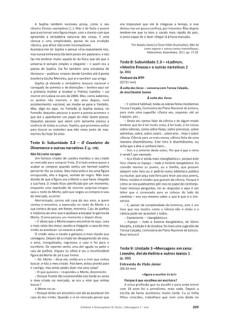 Editável e fotocopiável © Texto | Mensagens 7.o
ano 209
A Sophia também escreveu prosa, como o seu
clássico Contos exemplares […]. Mas é de facto a poesia
que a vai tornar uma figura ímpar, com a clareza com que
apreendia a verdadeira natureza das coisas. É uma
clareza e uma simplicidade, apesar da sua erudição
clássica, que afinal não eram incompatíveis.
Acontece-me ler Sophia e pensar «Era exatamente isto,
mas nunca tinha visto tão bem posto em palavras», e isto
faz-me lembrar muito aquela lei da física que diz que o
universo é sempre simples e elegante – e assim era a
poesia de Sophia. Ela foi também uma estudiosa de
literatura – publicou ensaios desde Camões até à poeta
brasileira Cecília Meireles, que era também sua amiga.
Sophia já elevada a verdadeiro tesouro nacional e
carregada de prémios e de distinções – lembro aqui ser
a primeira mulher a receber o Prémio Camões – vai
morrer em Lisboa no ano de 2004. Mas, como sabemos,
os poetas não morrem, e dez anos depois, num
acontecimento nacional, vai mudar-se para o Panteão.
Mas, digo eu aqui, no Panteão já Sophia estava, no
Panteão daquelas pessoas a quem a poesia acontece e
que até a apanharem um papel do chão fazem poesia.
Daquelas pessoas que veem com tamanha clareza a
essência de todas as coisas. Sophia, que prometeu voltar
para buscar os instantes que não viveu junto do mar,
morreu faz hoje 16 anos.
Teste 6: Subunidade 2.2 – O Cavaleiro da
Dinamarca e outras narrativas 2 (p. 199)
Não há como escapar
Um famoso criador de cavalos mandou o seu criado
ao mercado para comprar fruta. O criado estava quase a
acabar as compras quando sentiu um terrível calafrio
percorrer-lhe as costas. Deu meia volta e viu uma figura
encapuzada, alta e esguia, vestida de negro. Não teve
dúvida de que a figura era a Morte e que havia chegado
a sua hora. O criado ficou petrificado por um momento,
enquanto uma expressão de enorme surpresa trespas-
sava o rosto da Morte, pelo que largou as compras e saiu
do mercado, a correr.
Aterrorizado, correu até casa do seu amo, a quem
contou o encontro, a expressão no rosto da Morte e a
sua certeza de que, em breve, morreria. Caiu de joelhos
e implorou ao amo que o ajudasse a escapar às garras da
Morte. O amo pensou um momento e depois disse:
– É óbvio que a Morte espera encontrar-te aqui. Leva
o mais veloz dos meus cavalos e chegarás a casa do meu
irmão ao anoitecer. Lá estarás a salvo.
O criado selou o cavalo e galopou o mais rápido que
conseguiu. Depois de o criado ter desaparecido de vista,
o amo, tranquilizado, regressou a casa e foi para o
escritório. De repente sentiu uma dor aguda no peito e
caiu de joelhos. Ergueu os olhos e viu a inconfundível
figura da Morte de pé à sua frente.
– Ah, Morte – disse ele, então era a mim que vinhas
buscar, e não o meu criado. Pois bem, estou pronto para
ir contigo, mas antes podes dizer-me uma coisa?
– O que quiseres – respondeu a Morte, docemente.
– Porque ficaste tão surpreendida esta tarde ao veres
o meu criado no mercado, se era a mim que vinhas
buscar?
A Morte riu-se.
– Porque tenho um encontro com ele ao anoitecer em
casa do teu irmão. Quando o vi no mercado pensei que
era impossível que ele lá chegasse a tempo, e isso
deixou-me um pouco confusa, por instantes. Mas depois
lembrei-me que tu tens o cavalo mais rápido do país,
o único capaz de o fazer chegar lá à hora marcada.
Tim Bowley (texto) e Óscar Villán (ilustrações), Não há
como esperar e outros contos maravilhosos,
Matosinhos, Kalandraka, 2012, pp. 27-28.
Teste 8: Subunidade 2.3 – «Ladino»,
«Mestre Finezas» e outras narrativas 2
(p. 201)
Podcast da RTP
(02:51 min)
À volta dos livros – conversa com Teresa Calçada,
de Ana Daniela Soares
À volta dos livros
– E como é habitual, todas as sextas-feiras recebemos
Teresa Calçada, Comissária do Plano Nacional de Leitura,
para mais uma sugestão «Desta vez, viajamos até ao
Espaço», yes…
– Desta vez vamos falar de ciência e de algum modo
lembrar que ler é ler muita coisa, é ler tudo, é ler coisas
sobre ciências, como sobre fadas, sobre princesas, sobre
adivinhas, sobre, sobre, sobre… sobre arte… Hoje é sobre
ciência. Ciência para os mais novos, ciência feita de uma
maneira divertidíssima. Este livro é divertidíssimo, eu
acho que a Ana o conhece bem…
– Sim, e o anterior deste autor, Por que é que o reino
é verde?, por exemplo.
– Aí o título é ainda mais «bangbástico», porque este
livro chama-se Espaço – toda a história bangbástica. Eu
convido mesmo os jovens, ou a família, que possam
adquirir este livro ou ir pedi-lo numa biblioteca pública
ou escolar, que peça este livro para levar aos seus jovens,
filhos, miúdos e miúdas que gostam de ciência. Porque é
como se nós pudéssemos pôr-nos no papel de cientistas.
Fazer imensas perguntas, ter as respostas e aqui é um
leitor que é convocado para se colocar do lado do
cientista – «eu vou mesmo saber o que é que é o Uni-
verso».
– E, apesar da complexidade do Universo, este é um
livro que nos mostra como a ciência não é chata e a
ciência pode ser acessível a todos.
– Exatamente – «bangbástica».
– Espaço – toda a história bangbástica, de Glenn
Murphy, a edição é da Gradiva, foi mais uma sugestão de
Teresa Calçada, Comissária do Plano Nacional de Leitura.
Boas leituras!
Teste 9: Unidade 3 –Mensagens em cena:
Leandro, Rei da Helíria e outros textos 1
(p. 202)
Entrevista da Visão Júnior
(06:14 min)
«Agora o escritor és tu!»
Porque é que escolheu ser escritora?
A única profissão que eu escolhi e para onde entrei
com 18 anos foi o jornalismo, mais nada. Depois a
escrita de livros aconteceu muito tarde. Eu já tinha
filhos crescidos, trabalhava que nem uma doida no
 