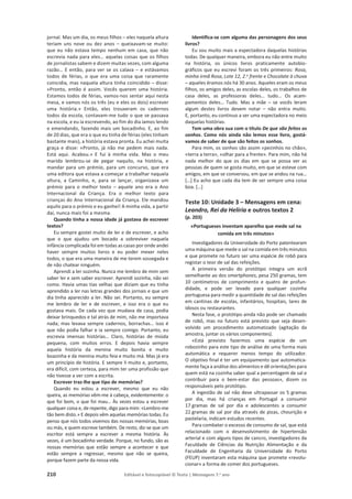 210 Editável e fotocopiável © Texto | Mensagens 7.o
ano
jornal. Mas um dia, os meus filhos – eles naquela altura
teriam uns nove ou dez anos – queixavam-se muito:
que eu não estava tempo nenhum em casa, que não
escrevia nada para eles… aquelas coisas que os filhos
de jornalistas sabem e dizem muitas vezes, com alguma
razão… E então, para ver se os calava – e estávamos
todos de férias, o que era uma coisa que raramente
coincidia, mas naquela altura tinha coincidido – disse:
«Pronto, então é assim. Vocês querem uma história.
Estamos todos de férias, vamos-nos sentar aqui nesta
mesa, e vamos nós os três (eu e eles os dois) escrever
uma história.» Então, eles trouxeram os cadernos
todos da escola, contavam-me tudo o que se passava
na escola, e eu ia escrevendo, ao fim do dia íamos lendo
e emendando, fazendo mais um bocadinho. E, ao fim
de 20 dias, que era o que eu tinha de férias (eles tinham
bastante mais), a história estava pronta. Eu achei muita
graça e disse: «Pronto, já não me pedem mais nada.
Está aqui. Acabou.» E fui à minha vida. Mas o meu
marido lembrou-se de pegar naquilo, na história, e
mandar para um prémio, para um concurso, que era
uma editora que estava a começar a trabalhar naquela
altura, a Caminho, e, para se lançar, organizava um
prémio para o melhor texto – aquele ano era o Ano
Internacional da Criança. Era o melhor texto para
crianças do Ano Internacional da Criança. Ele mandou
aquilo para o prémio e eu ganhei! A minha vida, a partir
daí, nunca mais foi a mesma.
Quando tinha a nossa idade já gostava de escrever
textos?
Eu sempre gostei muito de ler e de escrever, e acho
que o que ajudou um bocado a sobreviver naquela
infância complicada foi em todas as casas por onde andei
haver sempre muitos livros e eu poder mexer neles
todos, o que era uma maneira de me terem sossegada e
de não chatear ninguém.
Aprendi a ler sozinha. Nunca me lembro de mim sem
saber ler e sem saber escrever. Aprendi sozinha, não sei
como. Havia umas tias velhas que diziam que eu tinha
aprendido a ler nas letras grandes dos jornais e que um
dia tinha aparecido a ler. Não sei. Portanto, eu sempre
me lembro de ler e de escrever, e isso era o que eu
gostava mais. De cada vez que mudava de casa, podia
deixar brinquedos e tal atrás de mim, não me importava
nada; mas levava sempre cadernos, borrachas… isso é
que não podia falhar e ia sempre comigo. Portanto, eu
escrevia imensas histórias… Claro, histórias de miúda
pequena, com muitos erros. E depois havia sempre
aquela história da menina muito bonita e muito
boazinha e da menina muito feia e muito má. Mas já era
um princípio de história. E sempre li muito e, portanto,
era difícil, com certeza, para mim ter uma profissão que
não tivesse a ver com a escrita.
Escrever traz-lhe que tipo de memórias?
Quando eu estou a escrever, mesmo que eu não
queira, as memórias vêm-me à cabeça, evidentemente: o
que foi bom, o que foi mau… Às vezes estou a escrever
qualquer coisa e, de repente, digo para mim: «Lembro-me
tão bem disto.» E depois vêm aquelas memórias todas. Eu
penso que nós todos vivemos das nossas memórias, boas
ou más, e quem escreve também. De resto, diz-se que um
escritor está sempre a escrever a mesma história. Às
vezes, é um bocadinho verdade. Porque, no fundo, são as
nossas memórias que estão sempre a acontecer e que
estão sempre a regressar, mesmo que não se queira,
porque fazem parte da nossa vida.
Identifica-se com alguma das personagens dos seus
livros?
Eu sou muito mais a espectadora daquelas histórias
todas. De qualquer maneira, embora eu não entre muito
na história, os únicos livros praticamente autobio-
gráficos que eu escrevi foram os três primeiros: Rosa,
minha irmã Rosa, Lote 12, 2.o frente e Chocolate à chuva
– aqueles éramos nós há 30 anos. Aqueles eram os meus
filhos, os amigos deles, as escolas deles, os trabalhos de
casa deles, as professoras deles… tudo… Os acam-
pamentos deles… Tudo. Mas a mãe – se vocês leram
algum destes livros devem notar – não entra muito.
E, portanto, eu continuo a ser uma espectadora no meio
daquelas histórias.
Tem uma obra sua com o título De que são feitos os
sonhos. Como nós ainda não lemos esse livro, gostá-
vamos de saber de que são feitos os sonhos.
Para mim, os sonhos são assim «pezinhos no chão»,
«terra a terra», «olhar para a frente». Para mim, não há
nada melhor do que os dias em que se possa ver as
pessoas de quem se gosta muito, em que se esteve com
amigos, em que se conversou, em que se andou na rua…
[…] Eu acho que cada dia tem de ser sempre uma coisa
boa. […]
Teste 10: Unidade 3 – Mensagens em cena:
Leandro, Rei da Helíria e outros textos 2
(p. 203)
«Portugueses inventam aparelho que mede sal na
comida em três minutos»
Investigadores da Universidade do Porto patentearam
uma máquina que mede o sal na comida em três minutos
e que promete no futuro ser uma espécie de robô para
registar o teor de sal das refeições.
A primeira versão do protótipo integra um ecrã
semelhante ao dos smartphones, pesa 250 gramas, tem
10 centímetros de comprimento e quatro de profun-
didade, e pode ser levado para qualquer cozinha
portuguesa para medir a quantidade de sal das refeições
em cantinas de escolas, infantários, hospitais, lares de
idosos ou restaurantes.
Nesta fase, o protótipo ainda não pode ser chamado
de robô, mas no futuro está previsto que seja desen-
volvido um procedimento automatizado (agitação da
amostra, juntar os vários componentes).
«Está previsto fazermos uma espécie de um
robozinho para este tipo de análise de uma forma mais
automática e requerer menos tempo do utilizador.
O objetivo final é ter um equipamento que automatica-
mente faça a análise dos alimentos e dê orientações para
quem está na cozinha saber qual a percentagem de sal e
contribuir para o bem-estar das pessoas», dizem os
responsáveis pelo protótipo.
A ingestão de sal não deve ultrapassar os 5 gramas
por dia, mas há crianças em Portugal a consumir
17 gramas de sal por dia e adolescentes a consumir
22 gramas de sal por dia através de pizas, chourição e
pastelaria, indicam estudos recentes.
Para combater o excesso de consumo de sal, que está
relacionado com o desenvolvimento de hipertensão
arterial e com alguns tipos de cancro, investigadores da
Faculdade de Ciências da Nutrição Alimentação e da
Faculdade de Engenharia da Universidade do Porto
(FEUP) inventaram esta máquina que promete «revolu-
cionar» a forma de comer dos portugueses.
 