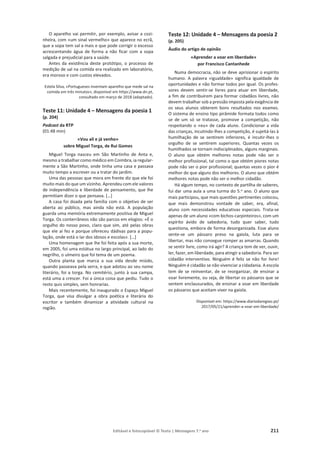 Editável e fotocopiável © Texto | Mensagens 7.o
ano 211
O aparelho vai permitir, por exemplo, avisar a cozi-
nheira, com «um sinal vermelho» que aparece no ecrã,
que a sopa tem sal a mais e que pode corrigir o excesso
acrescentando água de forma a não ficar com a sopa
salgada e prejudicial para a saúde.
Antes da existência deste protótipo, o processo de
medição de sal na comida era realizado em laboratório,
era moroso e com custos elevados.
Estela Silva, «Portugueses inventam aparelho que mede sal na
comida em três minutos», disponível em https://www.dn.pt,
consultado em março de 2018 (adaptado).
Teste 11: Unidade 4 – Mensagens da poesia 1
(p. 204)
Podcast da RTP
(01:48 min)
«Vou ali e já venho»
sobre Miguel Torga, de Rui Gomes
Miguel Torga nasceu em São Martinho de Anta e,
mesmo a trabalhar como médico em Coimbra, ia regular-
mente a São Martinho, onde tinha uma casa e passava
muito tempo a escrever ou a tratar do jardim.
Uma das pessoas que mora em frente diz que ele foi
muito mais do que um vizinho. Aprendeu com ele valores
de independência e liberdade de pensamento, que lhe
permitiam dizer o que pensava. […]
A casa foi doada pela família com o objetivo de ser
aberta ao público, mas ainda não está. A população
guarda uma memória extremamente positiva de Miguel
Torga. Os conterrâneos não são parcos em elogios: «É o
orgulho do nosso povo, claro que sim, até pelas obras
que ele aí fez e porque ofereceu dádivas para a popu-
lação, onde está o lar dos idosos e escolas». […]
Uma homenagem que lhe foi feita após a sua morte,
em 2005, foi uma estátua no largo principal, ao lado do
negrilho, o ulmeiro que foi tema de um poema.
Outra planta que marca a sua vida desde miúdo,
quando passeava pela serra, e que adotou ao seu nome
literário, foi a torga. No cemitério, junto à sua campa,
está uma a crescer. Foi a única coisa que pediu. Tudo o
resto quis simples, sem honrarias.
Mais recentemente, foi inaugurado o Espaço Miguel
Torga, que visa divulgar a obra poética e literária do
escritor e também dinamizar a atividade cultural na
região.
Teste 12: Unidade 4 – Mensagens da poesia 2
(p. 205)
Áudio do artigo de opinão
«Aprender a voar em liberdade»
por Francisco Cantanhede
Numa democracia, não se deve aprisionar o espírito
humano. A palavra «igualdade» significa igualdade de
oportunidades e não formar todos por igual. Os profes-
sores devem sentir-se livres para atuar em liberdade,
a fim de contribuírem para formar cidadãos livres, não
devem trabalhar sob a pressão imposta pela exigência de
os seus alunos obterem bons resultados nos exames.
O sistema de ensino tipo pirâmide formata todos como
se de um só se tratasse, promove a competição, não
respeitando o «eu» de cada aluno. Condicionar a vida
das crianças, incutindo-lhes a competição, é sujeitá-las à
humilhação de se sentirem inferiores, é incutir-lhes o
orgulho de se sentirem superiores. Quantas vezes os
humilhados se tornam indisciplinados, alguns marginais.
O aluno que obtém melhores notas pode não ser o
melhor profissional, tal como o que obtém piores notas
pode não ser o pior profissional; quantas vezes o pior é
melhor do que alguns dos melhores. O aluno que obtém
melhores notas pode não ser o melhor cidadão.
Há algum tempo, no contexto de partilha de saberes,
fui dar uma aula a uma turma do 5.o ano. O aluno que
mais participou, que mais questões pertinentes colocou,
que mais demonstrou vontade de saber, era, afinal,
aluno com necessidades educativas especiais. Trata-se
apenas de um aluno «com bichos-carpinteiros», com um
espírito ávido de sabedoria, tudo quer saber, tudo
questiona, embora de forma desorganizada. Esse aluno
sente-se um pássaro preso na gaiola, luta para se
libertar, mas não consegue romper as amarras. Quando
se sentir livre, como irá agir? A criança tem de ver, ouvir,
ler, fazer, em liberdade, para atingir a sabedoria. Para ser
cidadão interventivo. Ninguém é feliz se não for livre!
Ninguém é cidadão se não vivenciar a cidadania. A escola
tem de se reinventar, de se reorganizar, de ensinar a
voar livremente, ou seja, de libertar os pássaros que se
sentem enclausurados, de ensinar a voar em liberdade
os pássaros que aceitam viver na gaiola.
Disponível em: https://www.diariodaregiao.pt/
2017/05/21/aprender-a-voar-em-liberdade/
 