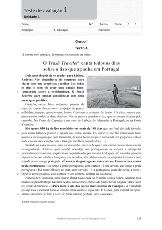 Editável e fotocopiável © Texto | Mensagens 7.o
ano 217
Grupo I
Texto A
Lê o texto com atenção. Se necessário, consulta as notas.
O Trash Traveler1
canta todos os dias
sobre o lixo que apanha em Portugal
5
10
15
20
25
30
Dois anos depois de se mudar para Lisboa,
Andreas Noe despediu-se do emprego para
viajar com um propósito: recolher lixo todos
os dias e com ele criar uma canção bem-
-humorada sobre a problemática. O Trash
Traveler quer mudar consciências com uma
mensagem positiva.
Garrafas, sacos, latas, cotonetes, pacotes de
cigarros, copos descartáveis, despojos de pesca,
palhinhas, tampas, guardanapos, beatas. Centenas e centenas de beatas. Há cinco meses que,
praticamente todos os dias, Andreas Noe se mete a apanhar o lixo que os outros deixam pelo
caminho. Na Costa da Caparica e nas ruas de Lisboa, da Alemanha a Portugal, ou na Costa
Vicentina.
São quase 450 kg de lixo recolhidos em mais de 140 dias que, no final de cada jornada,
pesa numa balança portátil e aponta nas redes sociais. Os números não lhe interessam tanto
quanto a mensagem que quer transmitir, de uma forma alegre e humorada, em pequenos vídeos
onde encena uma canção com o lixo que recolheu naquele dia. […]
Sentado na autocaravana, com o cavaquinho entre os braços e um sorriso, momentaneamente
envergonhado, Andreas quer «pedir desculpa aos portugueses» se estiver a interpretar
indevidamente uma das canções mais popularizadas por Amália Rodrigues. «É a minha primeira
experiência com o fado.» Aos primeiros acordes, adivinha-se uma letra adaptada à temática com
a ajuda de um amigo português. «É uma praia portuguesa, com certeza / Com certeza, é uma
praia portuguesa / Eu limpo a praia portuguesa, com certeza / Com certeza, eu limpo a praia
portuguesa / Há tanto plástico no mar, com certeza / E a portuguesa gosta de peixe à mesa /
O peixe come plástico, com certeza / Com certeza, acabará na tua mesa».
Natural de Constança, uma cidade alemã localizada na fronteira com a Suíça, Andreas Noe
mudou-se para Portugal há cerca de dois anos e meio, depois de passar férias no país («três vezes
em zonas diferentes»). «Para mim, é um dos países mais bonitos da Europa.» A variedade
paisagística e cultural torna-o «muito interessante e especial». E Lisboa, para capital europeia,
«tem o tamanho perfeito e a envolvência natural perfeita, com o oceano».
1. Trash Traveler: viajante do lixo.
Nome N.o
Turma Data / /
Avaliação E. Educação Professor
Teste de avaliação 1
Unidade 1
 