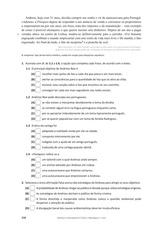 218 Editável e fotocopiável © Texto | Mensagens 7.o
ano
35
Andreas, hoje com 31 anos, decidiu cumprir um sonho e vir de autocaravana para Portugal.
«Adotou» a Pinóquio depois de responder a um anúncio de venda e convencer os proprietários
a emprestarem-na por uns anos; em troca, trata dos impostos e da manutenção – «um exemplo
de como é possível alcançares o que queres mesmo sem dinheiro». Depois de um ano a pagar
«rendas altas» no centro de Lisboa, mudou-se definitivamente para a carrinha. «Foi bastante
engraçado combinar o mundo empresarial com este estilo de vida mais livre.» De manhã, o fato
engomado. Ao final da tarde, o fato de neopreno2
e a prancha de surf.
Mara Gonçalves, «O Trash Traveler canta todos os dias sobre o lixo que apanha em Portugal»,
disponível em https://www.publico.pt, consultado em fevereiro de 2020 (texto com supressões).
2. neopreno: tipo de borracha sintética, usada em roupas para desportos aquáticos.
1. Assinala com‫ݵ‬, de 1.1 a 1.4, a opção que completa cada frase, de acordo com o texto.
1.1 O principal objetivo de Andreas Noe é
(A) recolher mais quilos de lixo a cada dia que passa e em mais locais.
(B) alertar as consciências para a quantidade de lixo que se atira ao chão.
(C) encenar uma canção sobre o lixo que encontra no seu caminho.
(D) conseguir ter cada vez mais seguidores nas redes sociais.
1.2 Andreas Noe pede desculpa aos portugueses
(A) se não estiver a interpretar devidamente o tema da Amália.
(B) se cometer algum erro na língua portuguesa enquanto canta.
(C) por se apropriar indevidamente de um tema tipicamente português.
(D) por se querer popularizar com um tema de Amália Rodrigues.
1.3 A letra da cantiga foi
(A) adaptada à realidade vivida por ele na cidade.
(B) composta inteiramente por ele.
(C) redigida com a ajuda de um amigo português.
(D) traduzida de uma cantiga popular alemã.
1.4 «Pinóquio» refere-se a
(A) um talismã com o qual Andreas anda sempre.
(B) um animal adotado por Andreas em Lisboa.
(C) uma autocaravana que Andreas comprou.
(D) uma autocaravana que emprestaram a Andreas.
2. Seleciona a única afirmação falsa acerca das estratégias de Andreas para atingir os seus objetivos.
(A) Aprobabilidadede Andreas chegaraopúblicoéelevada porque utilizaestratégiasoriginais.
(B) As estratégias de Andreas alertam o público de forma criativa.
(C) A forma divertida e inesperada como Andreas coloca a questão ambiental pode
despertar a atenção do público.
(D) A divulgação banal das causas ambientalistas deve ter muita eficácia.
 