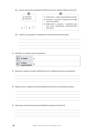220 Editável e fotocopiável © Texto | Mensagens 7.o
ano
1.1 Associa cada anúncio publicitário A e B (coluna A) ao respetivo objetivo (coluna B).
a. b.
1.2 Justifica as tuas opções, considerando a intenção persuasiva dos textos.
________________________________________________________________________
________________________________________________________________________
________________________________________________________________________
________________________________________________________________________
2. Identifica no respetivo anúncio publicitário.
3. Relaciona o slogan do anúncio publicitário B com a entidade promotora da campanha.
____________________________________________________________________________
____________________________________________________________________________
____________________________________________________________________________
4. Explicita como a imagem do anúncio publicitário C reforça a sua intenção persuasiva.
____________________________________________________________________________
____________________________________________________________________________
____________________________________________________________________________
____________________________________________________________________________
5. Indica duas características do texto publicitário presentes no anúncio C.
____________________________________________________________________________
____________________________________________________________________________
____________________________________________________________________________
A O slogan a.
B
O texto
argumentativo
b.
a. anúncio A
b. anúncio B
A
1. Institucional – mudar comportamentos sociais.
2. Comercial – incentivar à compra de um artigo
com fins lucrativos.
3. Institucional e comercial – sensibilizar para
uma causa, promovendo simultaneamente
uma marca.
B
 