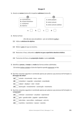 Editável e fotocopiável © Texto | Mensagens 7.o
ano 221
Grupo II
1. Associa os nomes (coluna A) à respetiva subclasse (coluna B).
a. b. c. d.
2. Atenta na frase:
«Diz não aos sacos de plástico – por um ambiente melhor»
2.1 Indica a subclasse do adjetivo.
___________________________________________________________
2.2 Refere o grau em que se encontra.
___________________________________________________________
2.3 Reescreve a frase, colocando o adjetivo no grau superlativo absoluto sintético.
___________________________________________________________
2.4 Transcreve da frase uma preposição simples e outra contraída.
___________________________________________________________
3. Identifica a pessoa, o tempo e o modo das formas verbais sublinhadas.
Os turistas tinham visitado a Costa da Caparica quando repararam no lixo.
_______________________________________________________________
4. Qual dos conjuntos seguintes é constituído apenas por palavras cujo processo de formação é a
derivação não afixal?
(A) remate – encomenda – troco – aviso
(B) entardecer – engordar – amarelado – esverdeada
(C) refazer – desfazer – reler – tresler
(D) destruição – envolvimento – construção – movimento
5. Qual dos conjuntos seguintes é constituído apenas por palavras cujo processo de formação é a
composição?
(A) vitimizar – economizar – visualizar – experienciar
(B) golo – guarda-redes – jogador – apanha-bolas
(C) abre-latas – saca-rolhas – malmequer – arco-íris
(D) marítimo – marinheiro – marear – marinho
a. «consciência»
b. «Costa Vicentina»
c. «cardume»
d. «bairro»
1. nome próprio
2. nome comum
3. nome comum coletivo
A B
 
