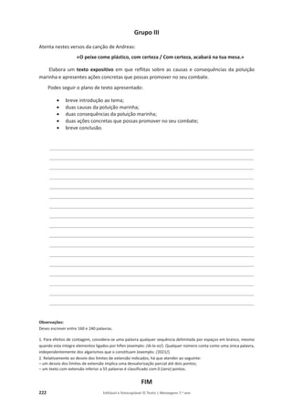 222 Editável e fotocopiável © Texto | Mensagens 7.o
ano
Grupo III
Atenta nestes versos da canção de Andreas:
«O peixe come plástico, com certeza / Com certeza, acabará na tua mesa.»
Elabora um texto expositivo em que reflitas sobre as causas e consequências da poluição
marinha e apresentes ações concretas que possas promover no seu combate.
Podes seguir o plano de texto apresentado:
x breve introdução ao tema;
x duas causas da poluição marinha;
x duas consequências da poluição marinha;
x duas ações concretas que possas promover no seu combate;
x breve conclusão.
______________________________________________________________
______________________________________________________________
______________________________________________________________
______________________________________________________________
______________________________________________________________
______________________________________________________________
______________________________________________________________
______________________________________________________________
______________________________________________________________
______________________________________________________________
______________________________________________________________
______________________________________________________________
______________________________________________________________
______________________________________________________________
______________________________________________________________
______________________________________________________________
______________________________________________________________
Observações:
Deves escrever entre 160 e 240 palavras.
1. Para efeitos de contagem, considera-se uma palavra qualquer sequência delimitada por espaços em branco, mesmo
quando esta integre elementos ligados por hífen (exemplo: /di-lo-ei/). Qualquer número conta como uma única palavra,
independentemente dos algarismos que o constituam (exemplo: /2021/).
2. Relativamente ao desvio dos limites de extensão indicados, há que atender ao seguinte:
– um desvio dos limites de extensão implica uma desvalorização parcial até dois pontos;
– um texto com extensão inferior a 55 palavras é classificado com 0 (zero) pontos.
FIM
 