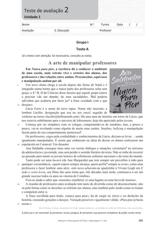 Editável e fotocopiável © Texto | Mensagens 7.o
ano 225
Grupo I
Texto A
Lê o texto com atenção. Se necessário, consulta as notas.
A arte de manipular professores
5
10
15
20
25
30
35
Em Nunca para pior, a escritora dá a conhecer o ambiente
de uma escola, num retrato vivo e certeiro dos alunos, dos
professores e das relações entre ambos. Preconceitos, equívocos
e manipulação andam por ali.
Um novo aluno chega à escola depois das férias de Natal e é
integrado numa turma que a maior parte dos professores acha sem
graça: o 8.º B. O de Ciências disse mesmo que aquele grupo estava
a precisar «de um abanão, de uma sacudidela». Mal poderia
adivinhar que acabaria por fazer jus1
à frase «cuidado com o que
desejas».
Lúcio Ferro é o nome do novo rapaz. Nome não inocente, a
lembrar Lúcifer, designação que usa no seu email, seguido de
«inferno na terra» (lucifer@hellonearth.com). Há uma aura de mistério em torno de Lúcio, que
nos reenvia subtilmente para o universo de lobisomens, hoje tão apreciado pelos jovens.
Começa por ser simpático com os colegas, conquistando-os de imediato, mas, a pouco e
pouco, vai-se revelando como alguém de muito mau caráter. Insultos, bullying e manipulação
fazem parte do seu comportamento pernicioso2
.
Os professores, cegos pela cordialidade e conhecimentos de Lúcio, deixam-se levar… sendo
igualmente manipulados. É assim que embarcam na ideia de deixar os alunos realizarem um
espetáculo no Carnaval. Um desastre.
Ana Saldanha consegue mais uma vez recriar diálogos e situações verosímeis3
no universo
da adolescência e juventude, mas sem perder o sentido literário do texto. Não se inibe de recorrer
ao passado para munir os jovens leitores de referências culturais nacionais e do resto do mundo.
Tanto pode ser uma tia-avó (da Ana Margarida) que tem sempre um provérbio à mão para
qualquer circunstância, «quem espera sempre alcança, quem porfia4
sempre se avia»; como uma
professora a fazer lembrar uma atriz, «em nova achavam-na igualzinha à Vivian Leigh em E
tudo o vento levou, um filme dos anos trinta que, três décadas mais tarde, continuava a ser um
grande sucesso todos os anos no cinema de Coimbra».
Fica-se ainda a saber que «morcão» (também) «é uma lagarta ou uma larva de insetos».
A reunião de professores para avaliação tem tanto de divertida como de desconcertante, não
só pela forma como os docentes se referem aos alunos, mas também pelo modo como se tratam
e competem entre si.
A frase escolhida para título, «nunca para pior», há de surgir no início e no desfecho da
história, cruzando gerações e desejos. Variação possível e igualmente válida: «Para pior já basta
assim.».
Rita Pimenta, in Ímpar, disponível em https:www.publico.pt, consultado em julho de 2020 (texto com supressões).
1. fazer jus a: ser merecedor. 2. pernicioso: nocivo; perigoso. 3. verosímeis: que parecem verdadeiras. 4. porfia: insiste; teima.
Nome N.o
Turma Data / /
Avaliação E. Educação Professor
Teste de avaliação 2
Unidade 1
 