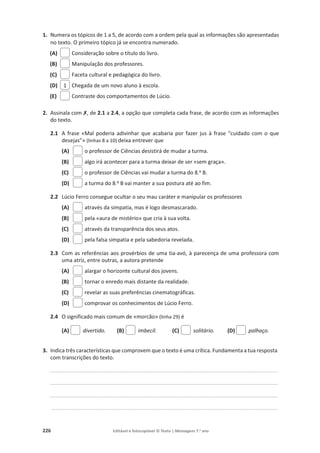 226 Editável e fotocopiável © Texto | Mensagens 7.o
ano
1. Numera os tópicos de 1 a 5, de acordo com a ordem pela qual as informações são apresentadas
no texto. O primeiro tópico já se encontra numerado.
(A) Consideração sobre o título do livro.
(B) Manipulação dos professores.
(C) Faceta cultural e pedagógica do livro.
(D) Chegada de um novo aluno à escola.
(E) Contraste dos comportamentos de Lúcio.
2. Assinala com‫ݵ‬, de 2.1 a 2.4, a opção que completa cada frase, de acordo com as informações
do texto.
2.1 A frase «Mal poderia adivinhar que acabaria por fazer jus à frase “cuidado com o que
desejas”» (linhas 8 a 10) deixa entrever que
(A) o professor de Ciências desistirá de mudar a turma.
(B) algo irá acontecer para a turma deixar de ser «sem graça».
(C) o professor de Ciências vai mudar a turma do 8.º B.
(D) a turma do 8.º B vai manter a sua postura até ao fim.
2.2 Lúcio Ferro consegue ocultar o seu mau caráter e manipular os professores
(A) através da simpatia, mas é logo desmascarado.
(B) pela «aura de mistério» que cria à sua volta.
(C) através da transparência dos seus atos.
(D) pela falsa simpatia e pela sabedoria revelada.
2.3 Com as referências aos provérbios de uma tia-avó, à parecença de uma professora com
uma atriz, entre outras, a autora pretende
(A) alargar o horizonte cultural dos jovens.
(B) tornar o enredo mais distante da realidade.
(C) revelar as suas preferências cinematográficas.
(D) comprovar os conhecimentos de Lúcio Ferro.
2.4 O significado mais comum de «morcão» (linha 29) é
(A) divertido. (B) imbecil. (C) solitário. (D) palhaço.
3. Indica três características que comprovem que o texto é uma crítica. Fundamenta a tua resposta
com transcrições do texto.
_____________________________________________________________________________________________________________________________________________
_____________________________________________________________________________________________________________________________________________
_____________________________________________________________________________________________________________________________________________
____________________________________________________________________________________________________________________________________________
1
 