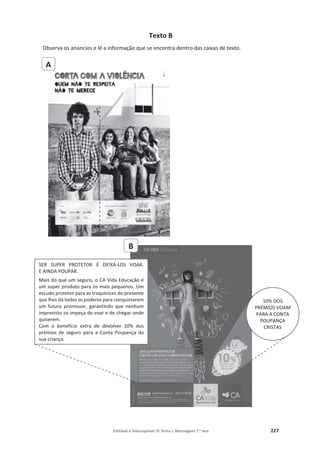 Editável e fotocopiável © Texto | Mensagens 7.o
ano 227
Texto B
Observa os anúncios e lê a informação que se encontra dentro das caixas de texto.
A
B
SER SUPER PROTETOR É DEIXÁ-LOS VOAR.
E AINDA POUPAR.
Mais do que um seguro, o CA Vida Educação é
um super produto para os mais pequenos. Um
escudo protetor para as traquinices do presente
que lhes dá todos os poderes para conquistarem
um futuro promissor, garantindo que nenhum
imprevisto os impeça de voar e de chegar onde
quiserem.
Com o benefício extra de devolver 10% dos
prémios de seguro para a Conta Poupança da
sua criança.
10% DOS
PRÉMIOS VOAM
PARA A CONTA
POUPANÇA
CRISTAS
 