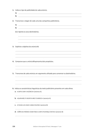 228 Editável e fotocopiável © Texto | Mensagens 7.o
ano
1. Indica o tipo de publicidade de cada anúncio.
A. _________________________________________________________________________
B. _________________________________________________________________________
2. Transcreve o slogan de cada uma das campanhas publicitárias.
A. _________________________________________________________________________
B. _________________________________________________________________________
2.1 Aponta os seus destinatários.
_________________________________________________________________________
_________________________________________________________________________
_________________________________________________________________________
3. Explicita o objetivo do anúncio A.
____________________________________________________________________________
____________________________________________________________________________
____________________________________________________________________________
4. Comprova que o anúncio B apresenta dois propósitos.
____________________________________________________________________________
____________________________________________________________________________
5. Transcreve de cada anúncio um argumento utilizado para convencer os destinatários.
____________________________________________________________________________________________________________________________________________
____________________________________________________________________________________________________________________________________________
____________________________________________________________________________________________________________________________________________
6. Indica as características linguísticas do texto publicitário presentes em cada alínea.
a. «CORTA COM A VIOLÊNCIA» (anúncio A)
____________________________________________________________________________________________________________________________________________
b. «QUEM NÃO TE RESPEITA NÃO TE MERECE» (anúncio A)
____________________________________________________________________________________________________________________________________________
c. «É DEIXÁ-LOS VOAR E AINDA POUPAR» (anúncio B)
____________________________________________________________________________________________________________________________________________
d. «10% DOS PRÉMIOS VOAM PARA A CONTA POUPANÇA CRISTAS» (anúncio B)
____________________________________________________________________________________________________________________________________________
 