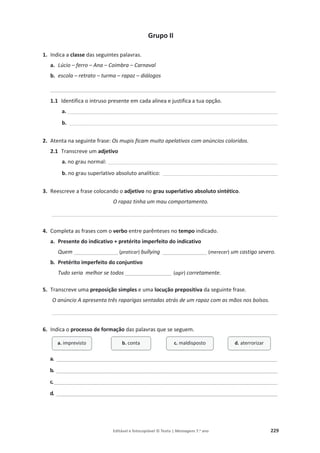 Editável e fotocopiável © Texto | Mensagens 7.o
ano 229
Grupo II
1. Indica a classe das seguintes palavras.
a. Lúcio – ferro – Ana – Coimbra – Carnaval
b. escola – retrato – turma – rapaz – diálogos
____________________________________________________________________________
1.1 Identifica o intruso presente em cada alínea e justifica a tua opção.
a. __________________________________________________________________________________________________________________________________
b. _________________________________________________________________________________________________________________________________
2. Atenta na seguinte frase: Os mupis ficam muito apelativos com anúncios coloridos.
2.1 Transcreve um adjetivo
a. no grau normal: _________________________________________________________________________________________________________
b. no grau superlativo absoluto analítico: _______________________________________________________________________
3. Reescreve a frase colocando o adjetivo no grau superlativo absoluto sintético.
O rapaz tinha um mau comportamento.
____________________________________________________________________________________________________________________________________________
4. Completa as frases com o verbo entre parênteses no tempo indicado.
a. Presente do indicativo + pretérito imperfeito do indicativo
Quem _______________ (praticar) bullying _______________ (merecer) um castigo severo.
b. Pretérito imperfeito do conjuntivo
Tudo seria melhor se todos ________________ (agir) corretamente.
5. Transcreve uma preposição simples e uma locução prepositiva da seguinte frase.
O anúncio A apresenta três raparigas sentadas atrás de um rapaz com as mãos nos bolsos.
____________________________________________________________________________________________________________________________________________
6. Indica o processo de formação das palavras que se seguem.
a. __________________________________________________________________________________________
b. __________________________________________________________________________________________
c.___________________________________________________________________________________________
d. __________________________________________________________________________________________
a. imprevisto b. conta c. maldisposto d. aterrorizar
 