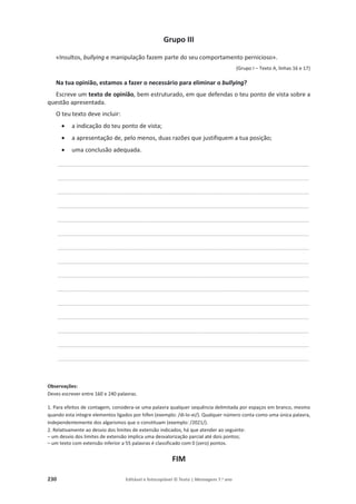 230 Editável e fotocopiável © Texto | Mensagens 7.o
ano
Grupo III
«Insultos, bullying e manipulação fazem parte do seu comportamento pernicioso».
(Grupo I – Texto A, linhas 16 e 17)
Na tua opinião, estamos a fazer o necessário para eliminar o bullying?
Escreve um texto de opinião, bem estruturado, em que defendas o teu ponto de vista sobre a
questão apresentada.
O teu texto deve incluir:
x a indicação do teu ponto de vista;
x a apresentação de, pelo menos, duas razões que justifiquem a tua posição;
x uma conclusão adequada.
____________________________________________________________________________________________________________________________________________
____________________________________________________________________________________________________________________________________________
____________________________________________________________________________________________________________________________________________
____________________________________________________________________________________________________________________________________________
____________________________________________________________________________________________________________________________________________
____________________________________________________________________________________________________________________________________________
____________________________________________________________________________________________________________________________________________
____________________________________________________________________________________________________________________________________________
____________________________________________________________________________________________________________________________________________
____________________________________________________________________________________________________________________________________________
____________________________________________________________________________________________________________________________________________
____________________________________________________________________________________________________________________________________________
____________________________________________________________________________________________________________________________________________
____________________________________________________________________________________________________________________________________________
____________________________________________________________________________________________________________________________________________
Observações:
Deves escrever entre 160 e 240 palavras.
1. Para efeitos de contagem, considera-se uma palavra qualquer sequência delimitada por espaços em branco, mesmo
quando esta integre elementos ligados por hífen (exemplo: /di-lo-ei/). Qualquer número conta como uma única palavra,
independentemente dos algarismos que o constituam (exemplo: /2021/).
2. Relativamente ao desvio dos limites de extensão indicados, há que atender ao seguinte:
– um desvio dos limites de extensão implica uma desvalorização parcial até dois pontos;
– um texto com extensão inferior a 55 palavras é classificado com 0 (zero) pontos.
FIM
 